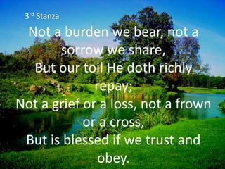 Not a burden we bear, not a
sorrow we share,
But our toil He doth richly
repay;
Not a grief or a loss, not a frown
or a cross,
But is blessed if we trust and
obey.
3rd Stanza
 