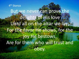 But we never can prove the
delights of His love
Until all on the altar we lay;
For the favor He shows, for the
joy He bestows,
Are for them who will trust and
obey.
4th Stanza
 