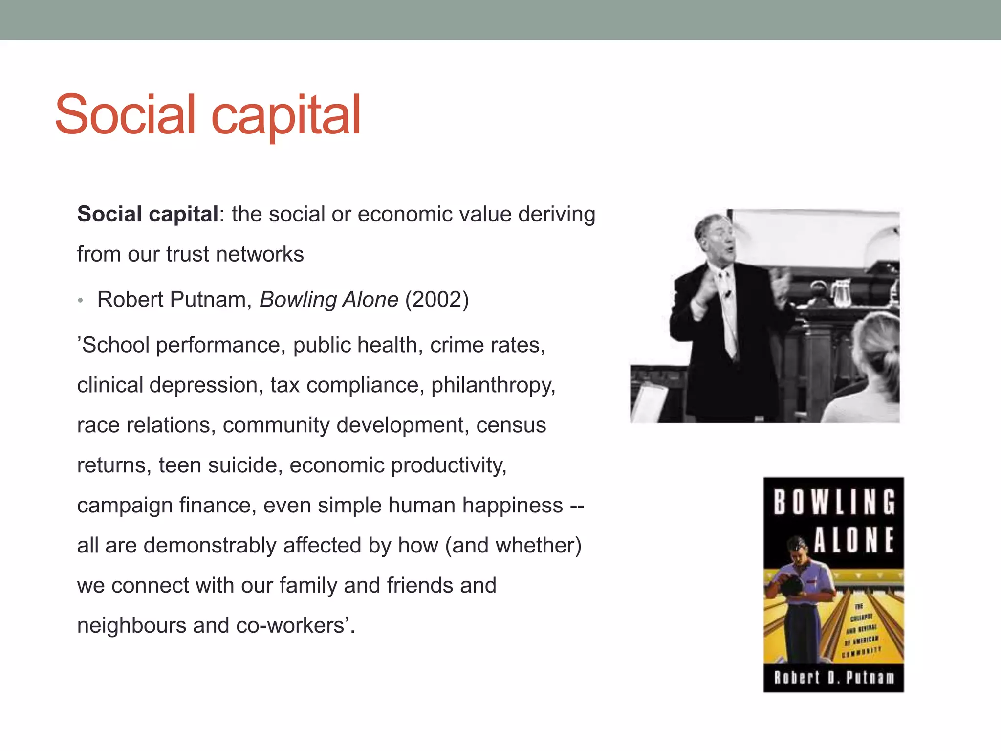 Social capital
 Social capital: the social or economic value deriving
 from our trust networks

 • Robert Putnam, Bowling Alone (2002)

 ’School performance, public health, crime rates,
 clinical depression, tax compliance, philanthropy,
 race relations, community development, census
 returns, teen suicide, economic productivity,
 campaign finance, even simple human happiness --
 all are demonstrably affected by how (and whether)
 we connect with our family and friends and
 neighbours and co-workers’.
 
