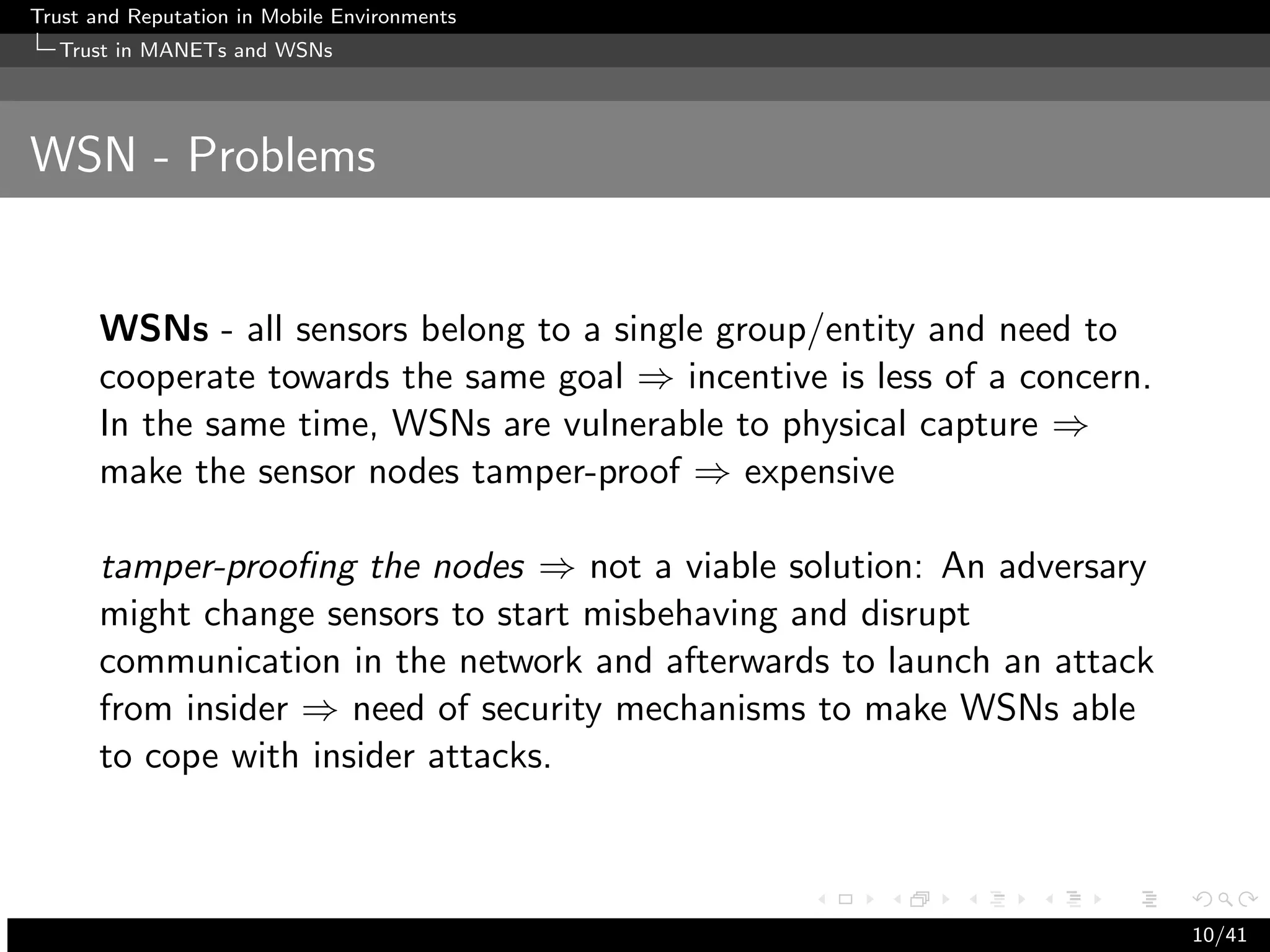 Trust and Reputation in Mobile Environments
  Trust in MANETs and WSNs




WSN - Problems


      WSNs - all sensors belong to a single group/entity and need to
      cooperate towards the same goal ⇒ incentive is less of a concern.
      In the same time, WSNs are vulnerable to physical capture ⇒
      make the sensor nodes tamper-proof ⇒ expensive

      tamper-prooﬁng the nodes ⇒ not a viable solution: An adversary
      might change sensors to start misbehaving and disrupt
      communication in the network and afterwards to launch an attack
      from insider ⇒ need of security mechanisms to make WSNs able
      to cope with insider attacks.



                                                                          10/41
 