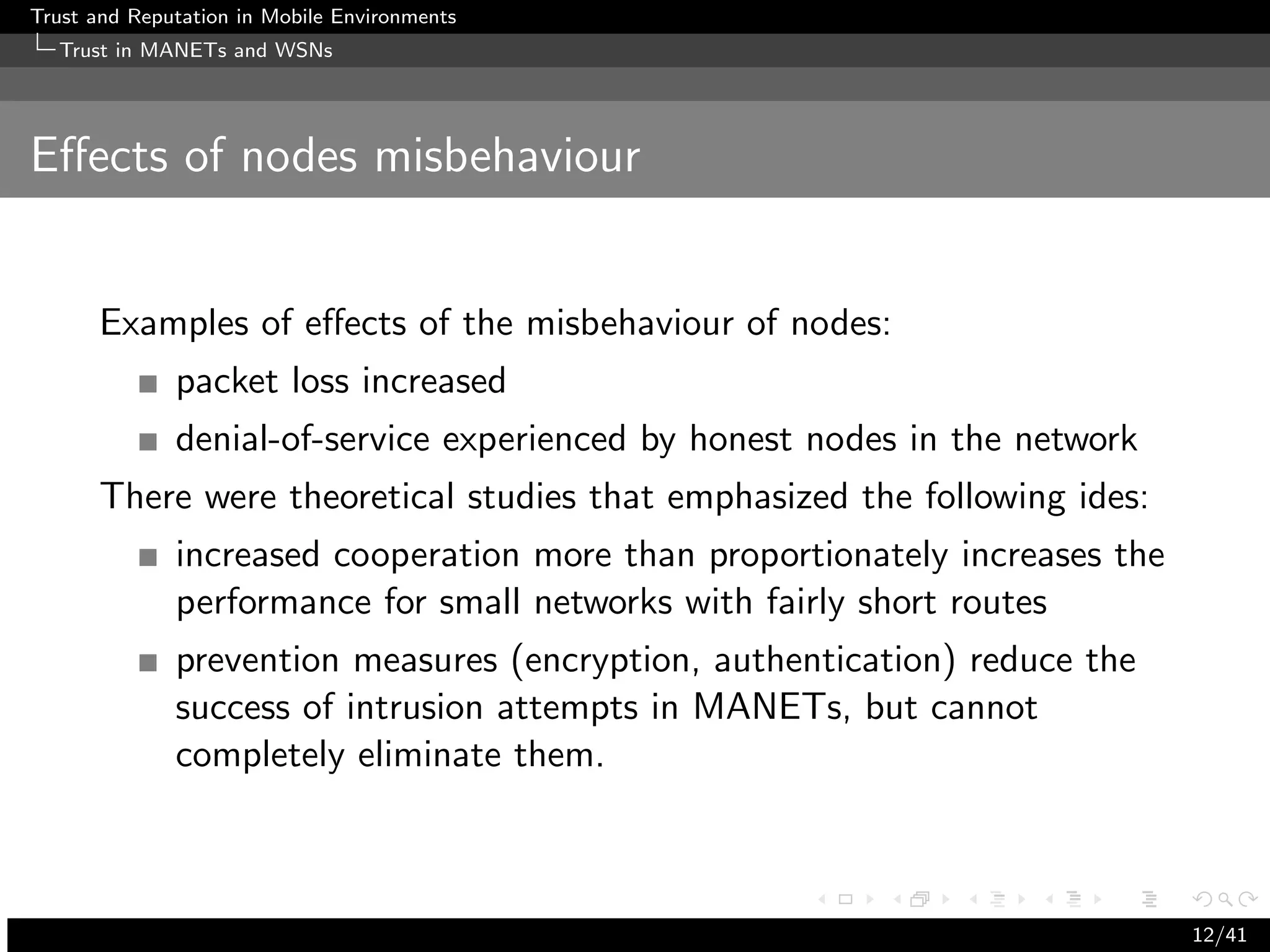 Trust and Reputation in Mobile Environments
  Trust in MANETs and WSNs




Eﬀects of nodes misbehaviour


      Examples of eﬀects of the misbehaviour of nodes:
              packet loss increased
              denial-of-service experienced by honest nodes in the network
      There were theoretical studies that emphasized the following ides:
              increased cooperation more than proportionately increases the
              performance for small networks with fairly short routes
              prevention measures (encryption, authentication) reduce the
              success of intrusion attempts in MANETs, but cannot
              completely eliminate them.



                                                                              12/41
 