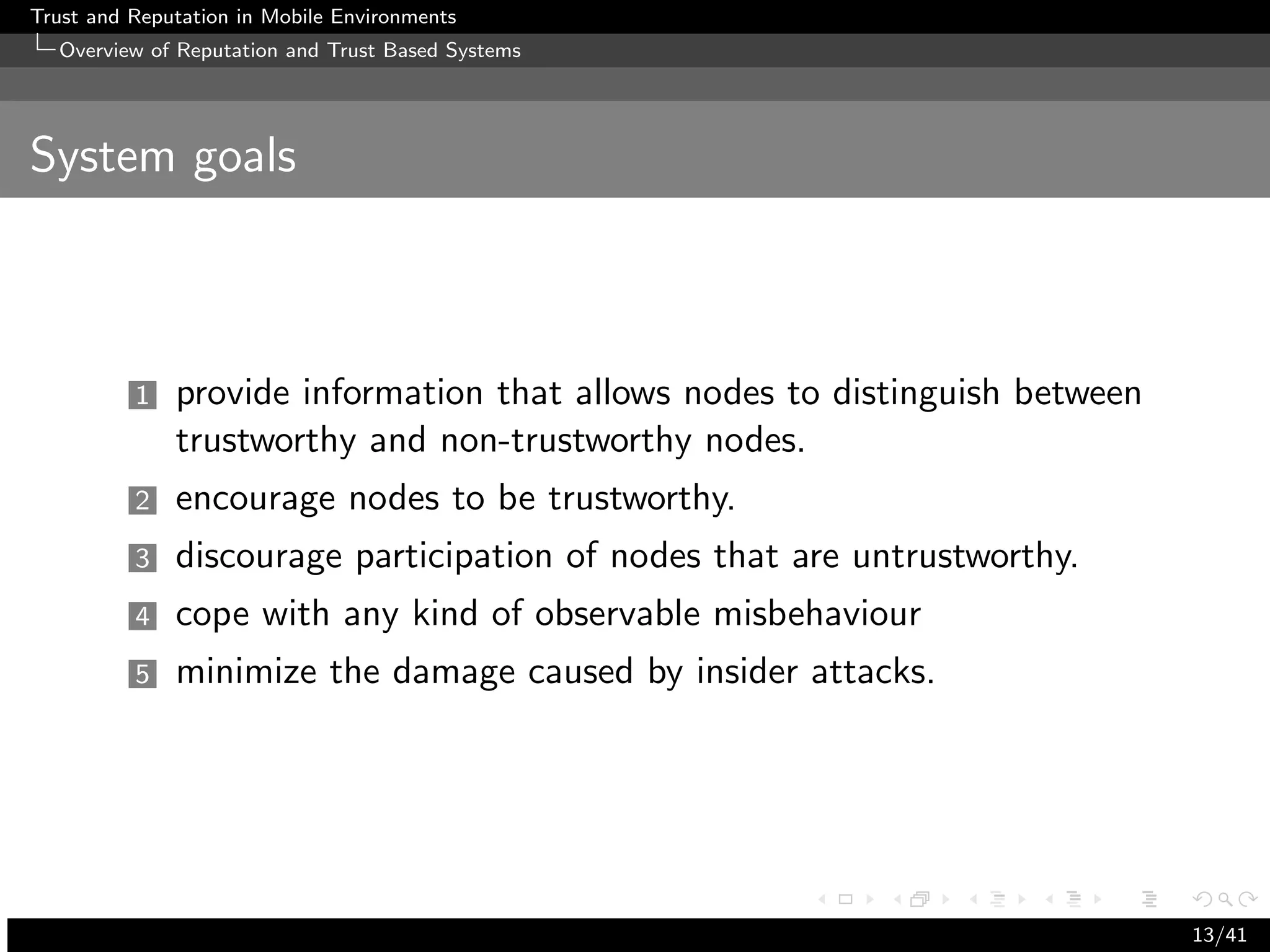 Trust and Reputation in Mobile Environments
  Overview of Reputation and Trust Based Systems




System goals



          1   provide information that allows nodes to distinguish between
              trustworthy and non-trustworthy nodes.
          2   encourage nodes to be trustworthy.
          3   discourage participation of nodes that are untrustworthy.
          4   cope with any kind of observable misbehaviour
          5   minimize the damage caused by insider attacks.




                                                                             13/41
 