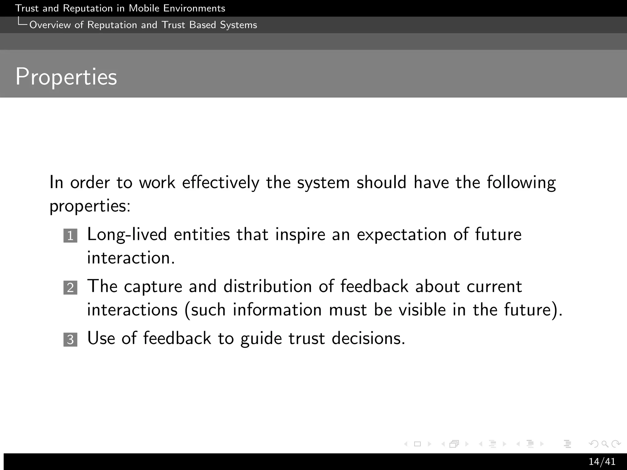 Trust and Reputation in Mobile Environments
  Overview of Reputation and Trust Based Systems




Properties



      In order to work eﬀectively the system should have the following
      properties:
          1   Long-lived entities that inspire an expectation of future
              interaction.
          2   The capture and distribution of feedback about current
              interactions (such information must be visible in the future).
          3   Use of feedback to guide trust decisions.




                                                                               14/41
 