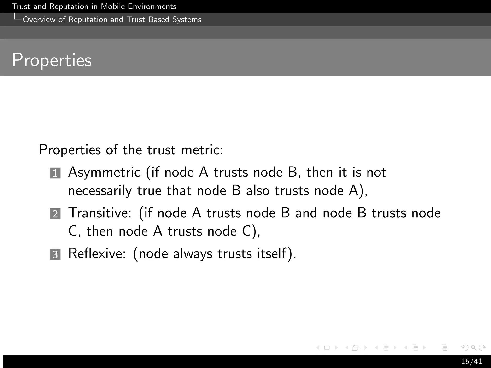 Trust and Reputation in Mobile Environments
  Overview of Reputation and Trust Based Systems




Properties



      Properties of the trust metric:
          1   Asymmetric (if node A trusts node B, then it is not
              necessarily true that node B also trusts node A),
          2   Transitive: (if node A trusts node B and node B trusts node
              C, then node A trusts node C),
          3   Reﬂexive: (node always trusts itself).




                                                                            15/41
 