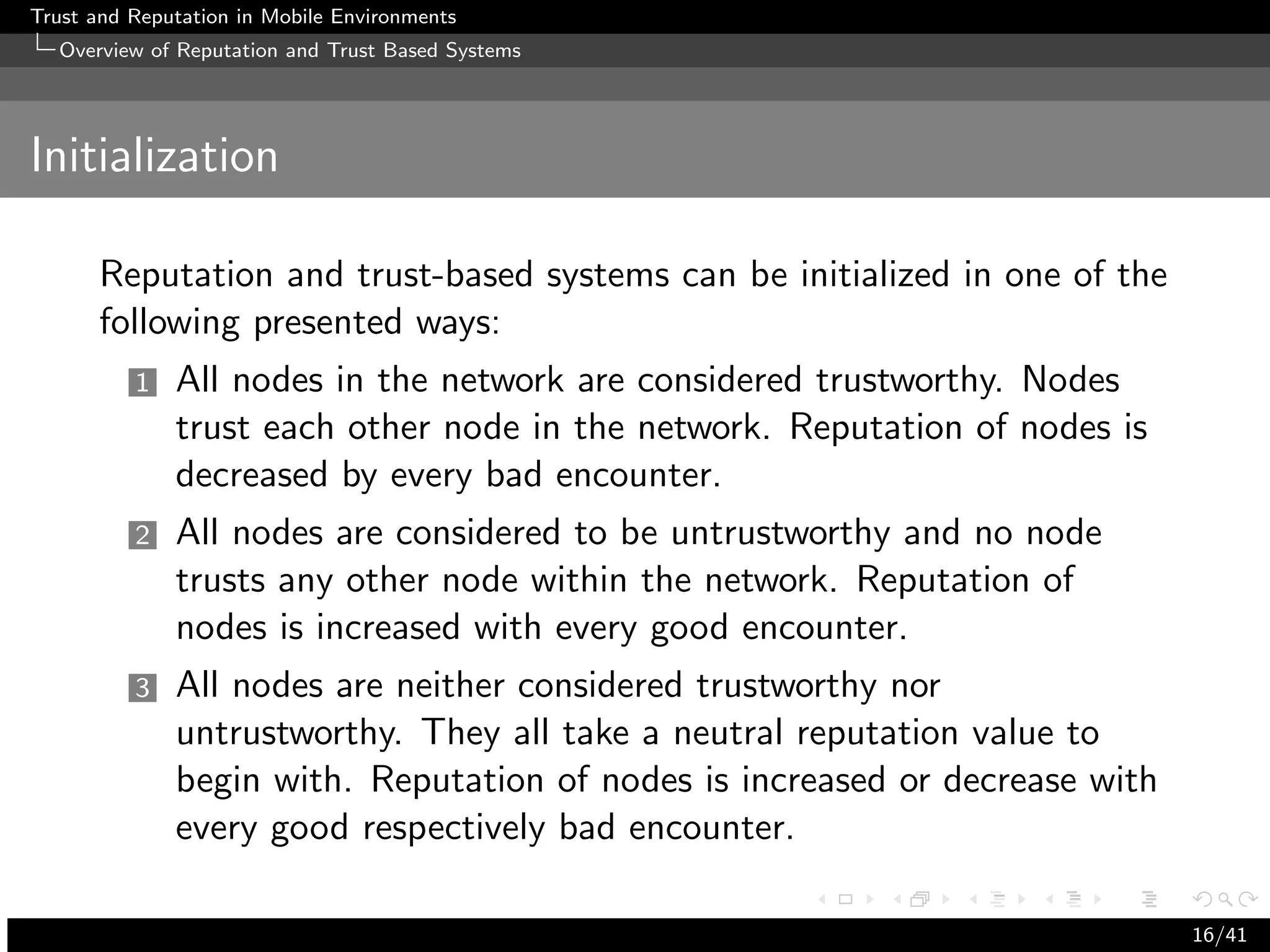 Trust and Reputation in Mobile Environments
  Overview of Reputation and Trust Based Systems




Initialization

      Reputation and trust-based systems can be initialized in one of the
      following presented ways:
          1   All nodes in the network are considered trustworthy. Nodes
              trust each other node in the network. Reputation of nodes is
              decreased by every bad encounter.
          2   All nodes are considered to be untrustworthy and no node
              trusts any other node within the network. Reputation of
              nodes is increased with every good encounter.
          3   All nodes are neither considered trustworthy nor
              untrustworthy. They all take a neutral reputation value to
              begin with. Reputation of nodes is increased or decrease with
              every good respectively bad encounter.

                                                                              16/41
 