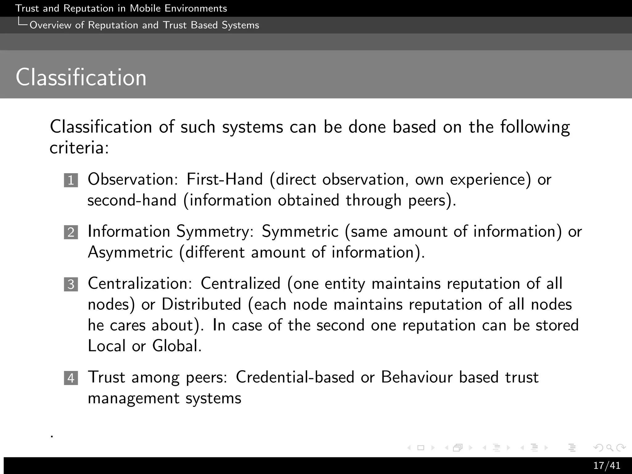 Trust and Reputation in Mobile Environments
  Overview of Reputation and Trust Based Systems




Classiﬁcation
      Classiﬁcation of such systems can be done based on the following
      criteria:
          1   Observation: First-Hand (direct observation, own experience) or
              second-hand (information obtained through peers).
          2   Information Symmetry: Symmetric (same amount of information) or
              Asymmetric (diﬀerent amount of information).
          3   Centralization: Centralized (one entity maintains reputation of all
              nodes) or Distributed (each node maintains reputation of all nodes
              he cares about). In case of the second one reputation can be stored
              Local or Global.
          4   Trust among peers: Credential-based or Behaviour based trust
              management systems
      .
                                                                                    17/41
 