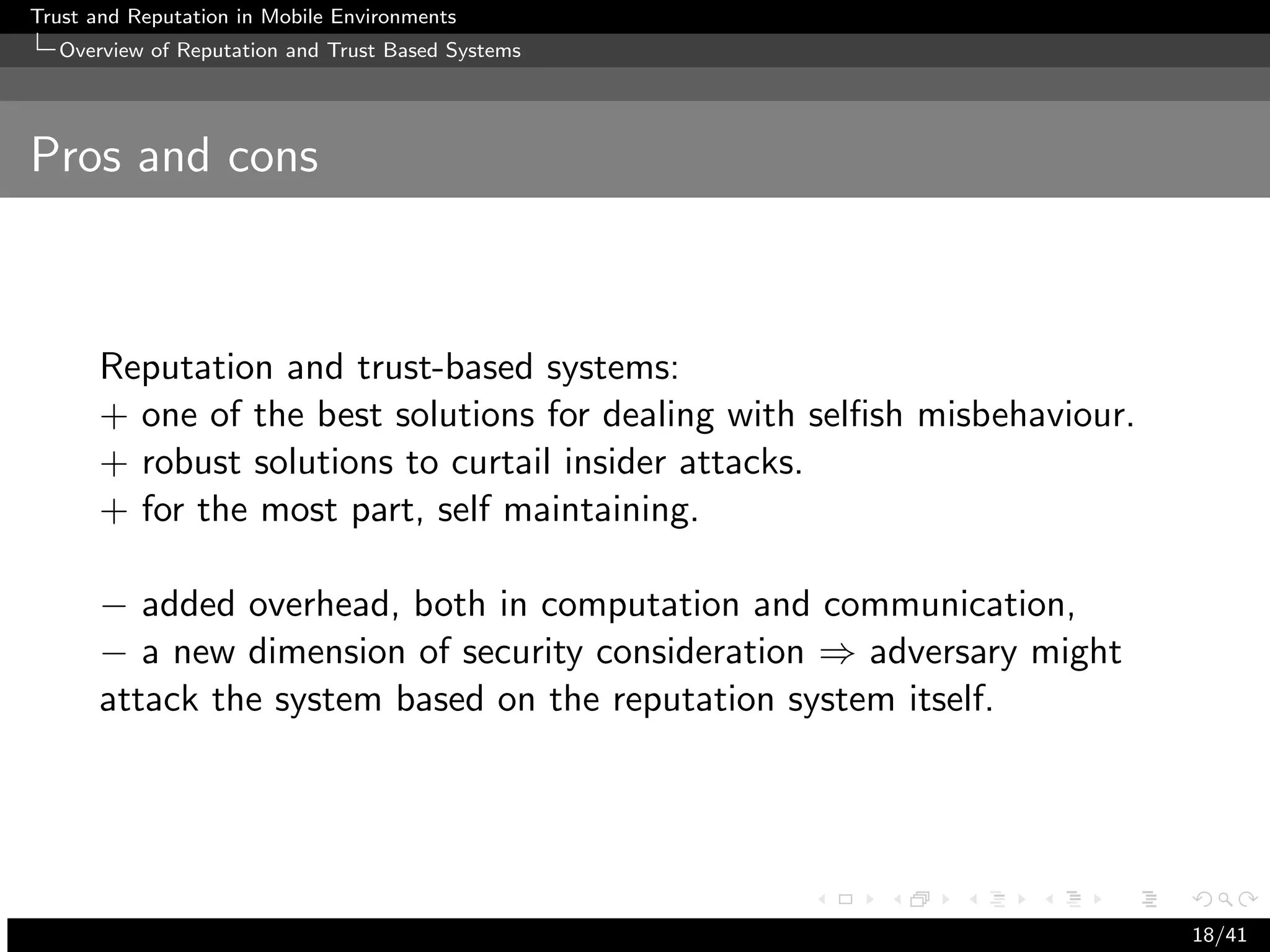 Trust and Reputation in Mobile Environments
  Overview of Reputation and Trust Based Systems




Pros and cons



      Reputation and trust-based systems:
      + one of the best solutions for dealing with selﬁsh misbehaviour.
      + robust solutions to curtail insider attacks.
      + for the most part, self maintaining.

      − added overhead, both in computation and communication,
      − a new dimension of security consideration ⇒ adversary might
      attack the system based on the reputation system itself.




                                                                          18/41
 