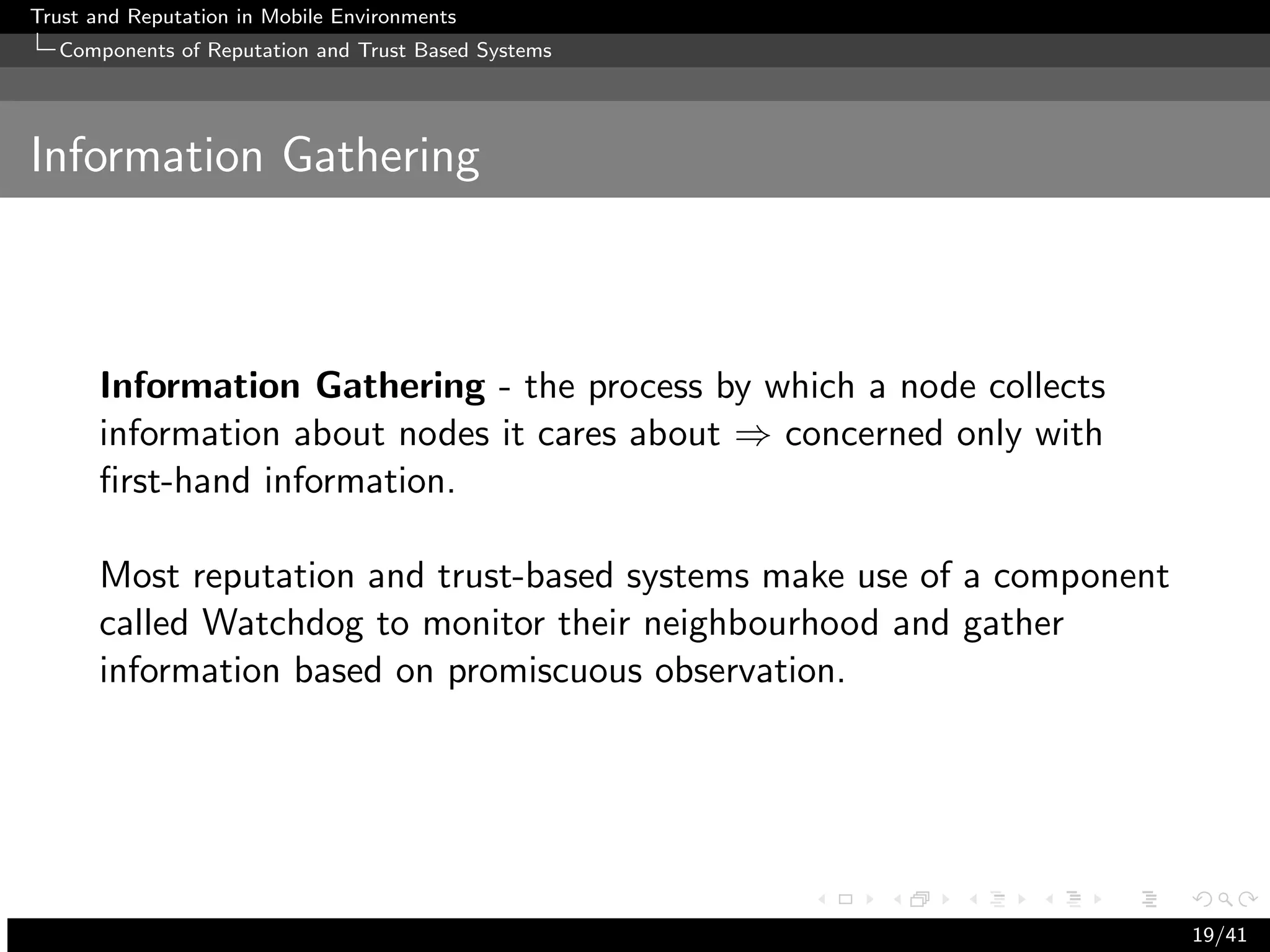 Trust and Reputation in Mobile Environments
  Components of Reputation and Trust Based Systems




Information Gathering



      Information Gathering - the process by which a node collects
      information about nodes it cares about ⇒ concerned only with
      ﬁrst-hand information.

      Most reputation and trust-based systems make use of a component
      called Watchdog to monitor their neighbourhood and gather
      information based on promiscuous observation.




                                                                        19/41
 