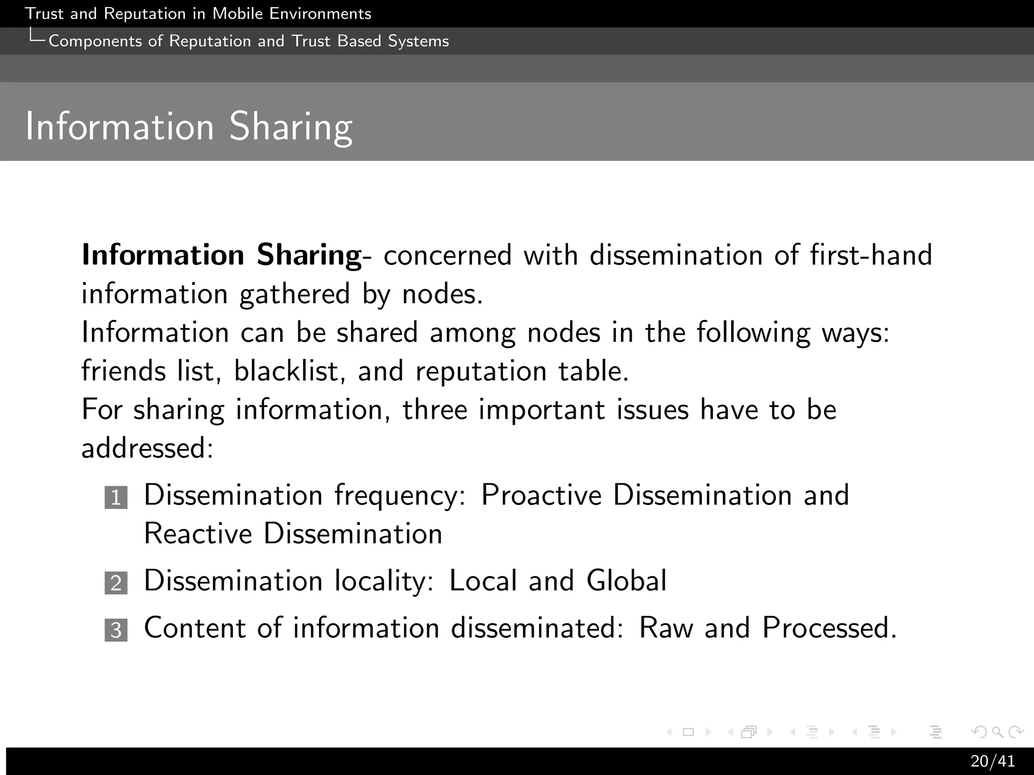 Trust and Reputation in Mobile Environments
  Components of Reputation and Trust Based Systems




Information Sharing


      Information Sharing- concerned with dissemination of ﬁrst-hand
      information gathered by nodes.
      Information can be shared among nodes in the following ways:
      friends list, blacklist, and reputation table.
      For sharing information, three important issues have to be
      addressed:
          1   Dissemination frequency: Proactive Dissemination and
              Reactive Dissemination
          2   Dissemination locality: Local and Global
          3   Content of information disseminated: Raw and Processed.



                                                                        20/41
 