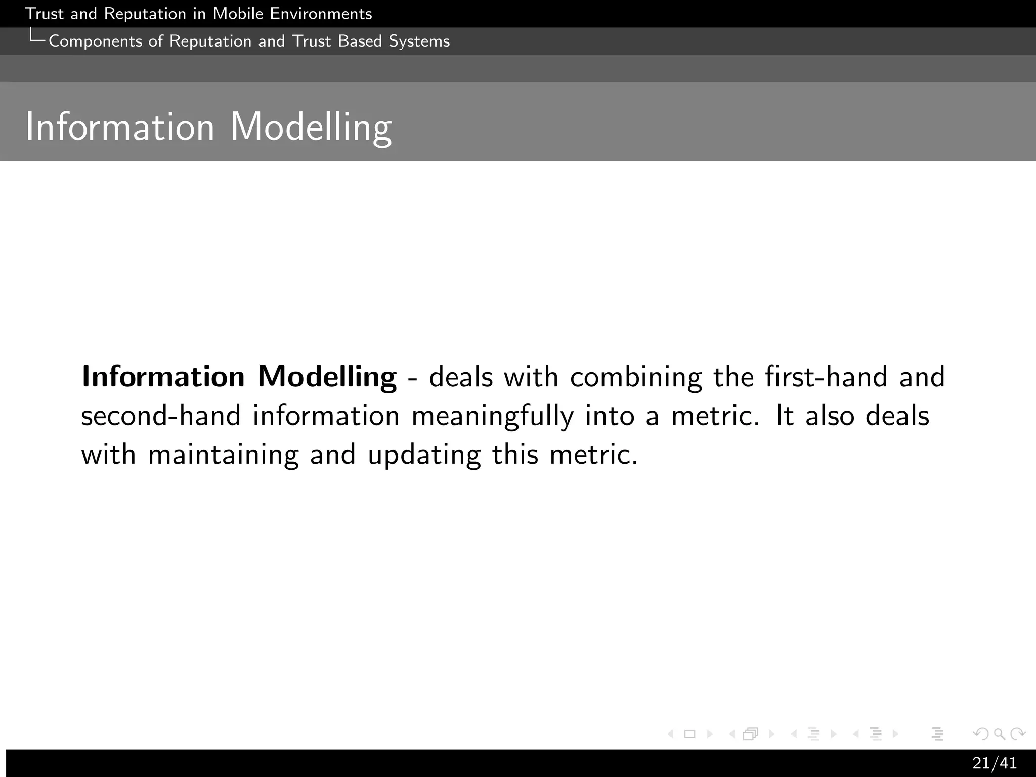 Trust and Reputation in Mobile Environments
  Components of Reputation and Trust Based Systems




Information Modelling




      Information Modelling - deals with combining the ﬁrst-hand and
      second-hand information meaningfully into a metric. It also deals
      with maintaining and updating this metric.




                                                                          21/41
 