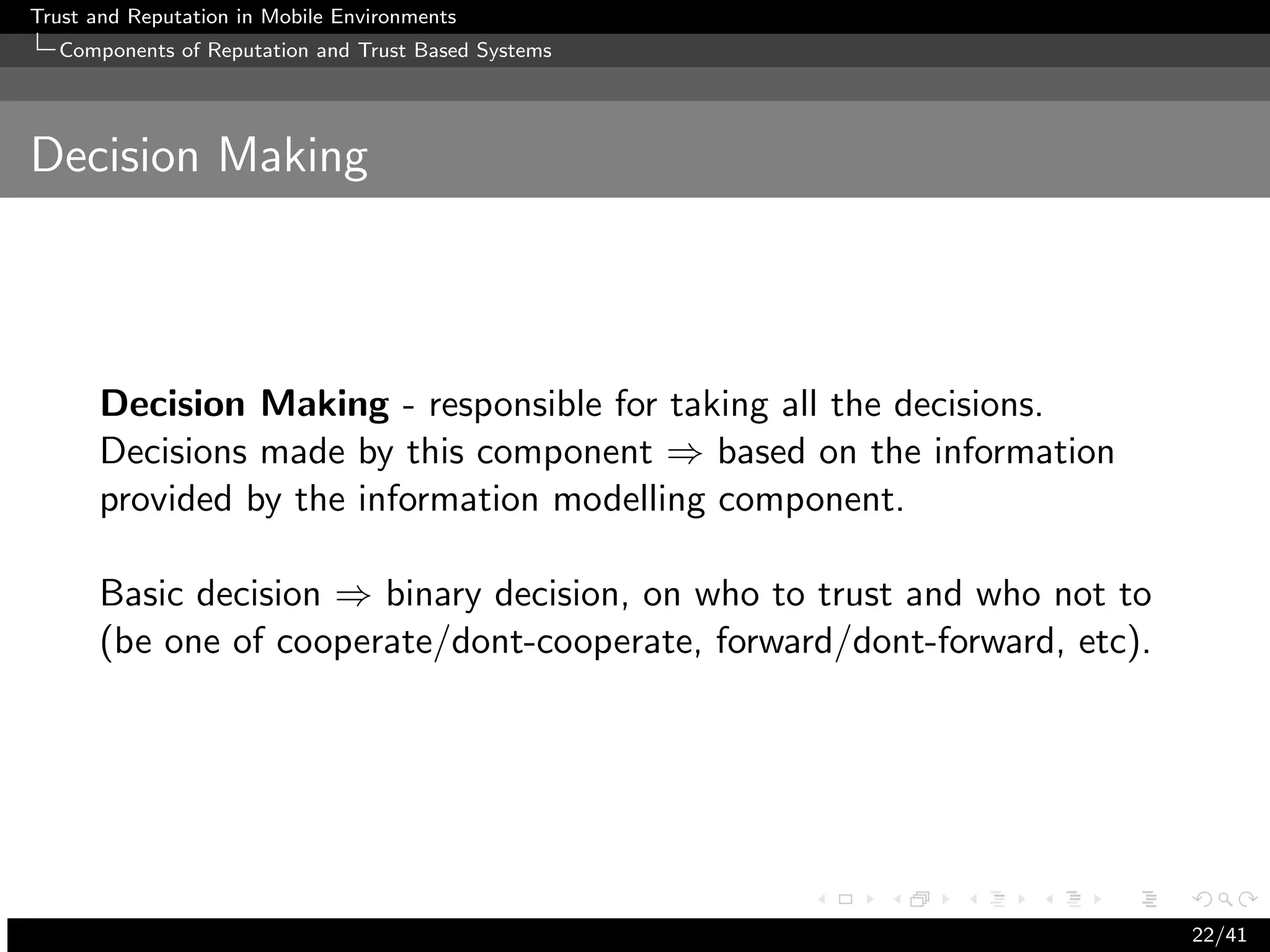 Trust and Reputation in Mobile Environments
  Components of Reputation and Trust Based Systems




Decision Making



      Decision Making - responsible for taking all the decisions.
      Decisions made by this component ⇒ based on the information
      provided by the information modelling component.

      Basic decision ⇒ binary decision, on who to trust and who not to
      (be one of cooperate/dont-cooperate, forward/dont-forward, etc).




                                                                         22/41
 