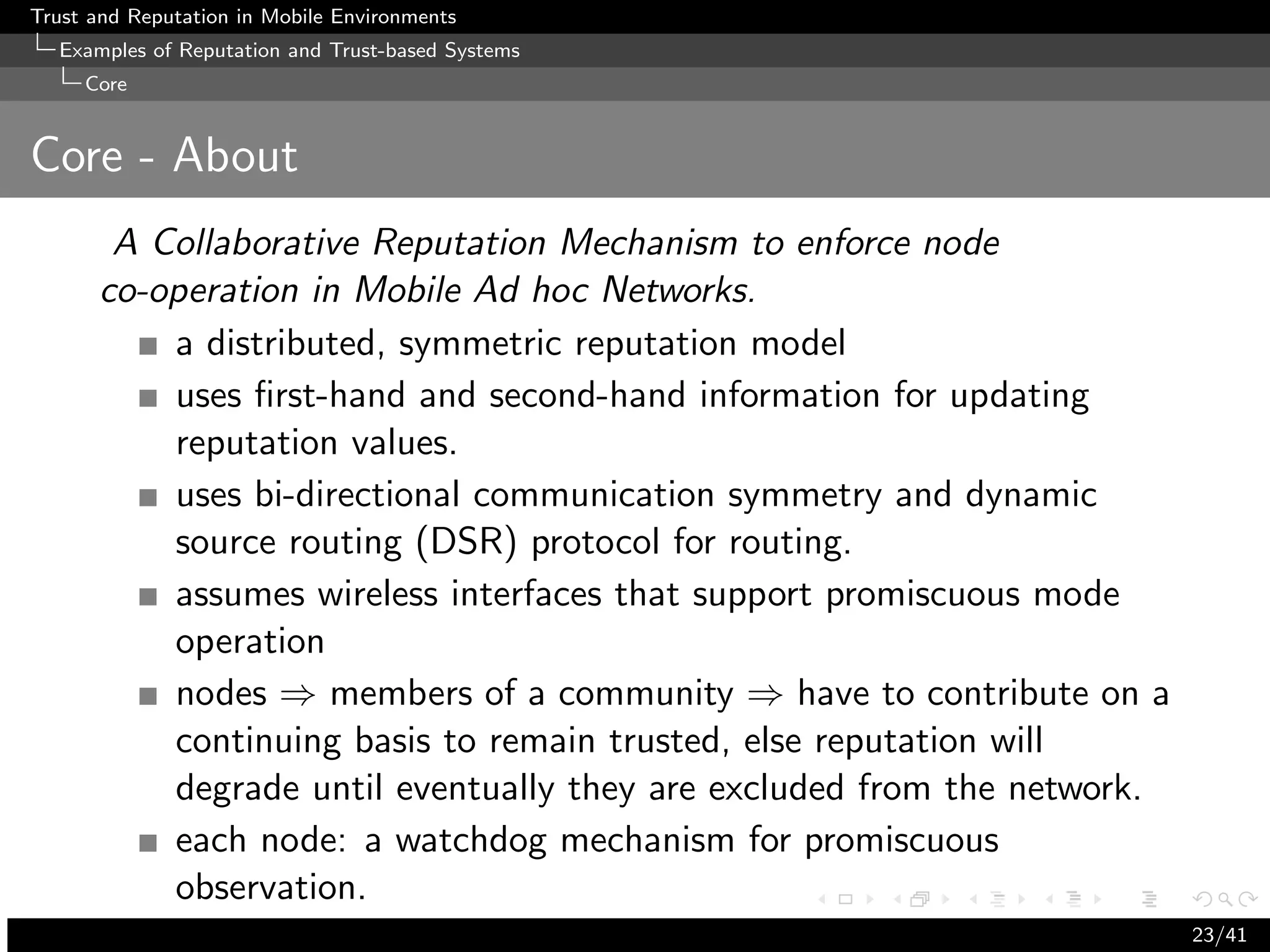 Trust and Reputation in Mobile Environments
  Examples of Reputation and Trust-based Systems
     Core


Core - About
       A Collaborative Reputation Mechanism to enforce node
      co-operation in Mobile Ad hoc Networks.
          a distributed, symmetric reputation model
          uses ﬁrst-hand and second-hand information for updating
          reputation values.
          uses bi-directional communication symmetry and dynamic
          source routing (DSR) protocol for routing.
          assumes wireless interfaces that support promiscuous mode
          operation
          nodes ⇒ members of a community ⇒ have to contribute on a
          continuing basis to remain trusted, else reputation will
          degrade until eventually they are excluded from the network.
          each node: a watchdog mechanism for promiscuous
          observation.
                                                                         23/41
 