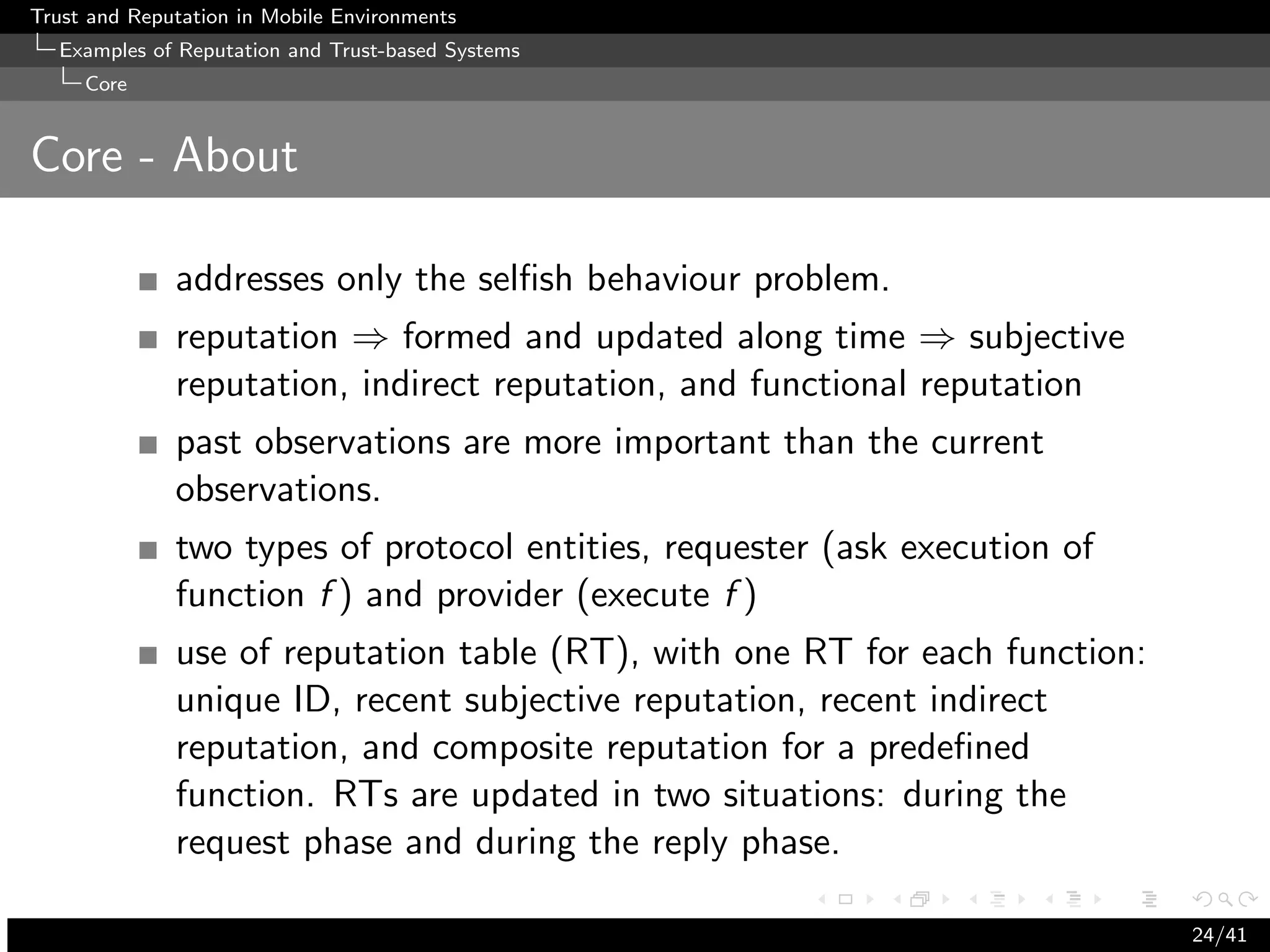 Trust and Reputation in Mobile Environments
  Examples of Reputation and Trust-based Systems
     Core


Core - About

              addresses only the selﬁsh behaviour problem.
              reputation ⇒ formed and updated along time ⇒ subjective
              reputation, indirect reputation, and functional reputation
              past observations are more important than the current
              observations.
              two types of protocol entities, requester (ask execution of
              function f ) and provider (execute f )
              use of reputation table (RT), with one RT for each function:
              unique ID, recent subjective reputation, recent indirect
              reputation, and composite reputation for a predeﬁned
              function. RTs are updated in two situations: during the
              request phase and during the reply phase.

                                                                             24/41
 