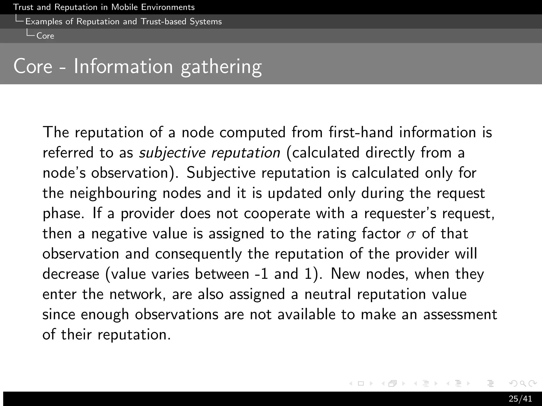 Trust and Reputation in Mobile Environments
  Examples of Reputation and Trust-based Systems
     Core


Core - Information gathering


      The reputation of a node computed from ﬁrst-hand information is
      referred to as subjective reputation (calculated directly from a
      node’s observation). Subjective reputation is calculated only for
      the neighbouring nodes and it is updated only during the request
      phase. If a provider does not cooperate with a requester’s request,
      then a negative value is assigned to the rating factor σ of that
      observation and consequently the reputation of the provider will
      decrease (value varies between -1 and 1). New nodes, when they
      enter the network, are also assigned a neutral reputation value
      since enough observations are not available to make an assessment
      of their reputation.


                                                                            25/41
 