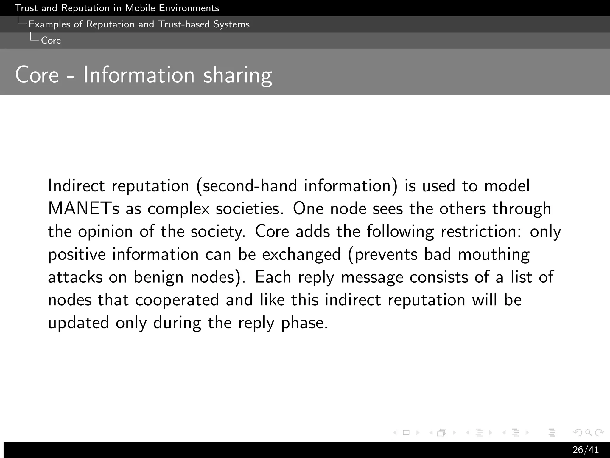 Trust and Reputation in Mobile Environments
  Examples of Reputation and Trust-based Systems
     Core


Core - Information sharing



      Indirect reputation (second-hand information) is used to model
      MANETs as complex societies. One node sees the others through
      the opinion of the society. Core adds the following restriction: only
      positive information can be exchanged (prevents bad mouthing
      attacks on benign nodes). Each reply message consists of a list of
      nodes that cooperated and like this indirect reputation will be
      updated only during the reply phase.




                                                                              26/41
 