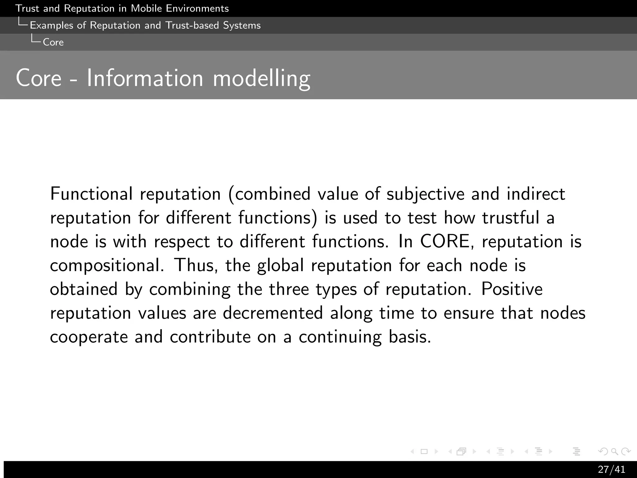 Trust and Reputation in Mobile Environments
  Examples of Reputation and Trust-based Systems
     Core


Core - Information modelling



      Functional reputation (combined value of subjective and indirect
      reputation for diﬀerent functions) is used to test how trustful a
      node is with respect to diﬀerent functions. In CORE, reputation is
      compositional. Thus, the global reputation for each node is
      obtained by combining the three types of reputation. Positive
      reputation values are decremented along time to ensure that nodes
      cooperate and contribute on a continuing basis.




                                                                           27/41
 
