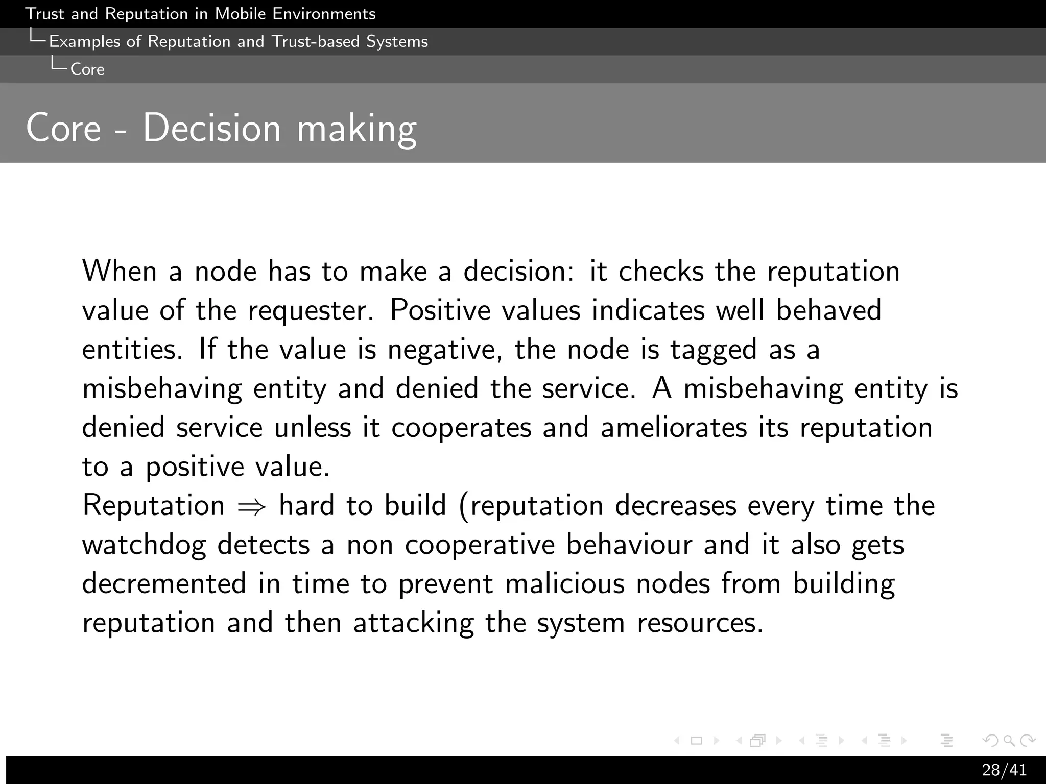 Trust and Reputation in Mobile Environments
  Examples of Reputation and Trust-based Systems
     Core


Core - Decision making


      When a node has to make a decision: it checks the reputation
      value of the requester. Positive values indicates well behaved
      entities. If the value is negative, the node is tagged as a
      misbehaving entity and denied the service. A misbehaving entity is
      denied service unless it cooperates and ameliorates its reputation
      to a positive value.
      Reputation ⇒ hard to build (reputation decreases every time the
      watchdog detects a non cooperative behaviour and it also gets
      decremented in time to prevent malicious nodes from building
      reputation and then attacking the system resources.



                                                                           28/41
 