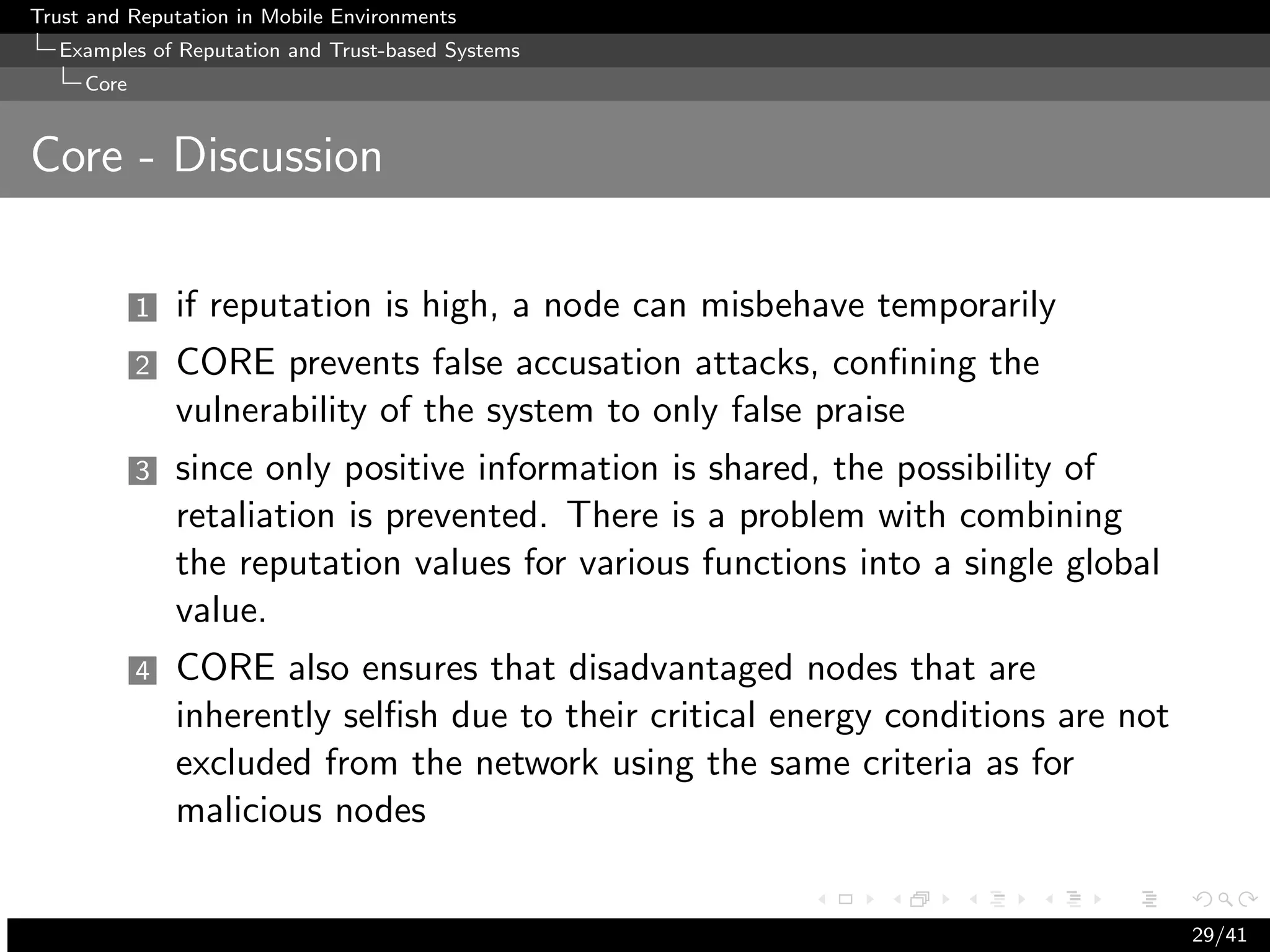 Trust and Reputation in Mobile Environments
  Examples of Reputation and Trust-based Systems
     Core


Core - Discussion

            1   if reputation is high, a node can misbehave temporarily
            2   CORE prevents false accusation attacks, conﬁning the
                vulnerability of the system to only false praise
            3   since only positive information is shared, the possibility of
                retaliation is prevented. There is a problem with combining
                the reputation values for various functions into a single global
                value.
            4   CORE also ensures that disadvantaged nodes that are
                inherently selﬁsh due to their critical energy conditions are not
                excluded from the network using the same criteria as for
                malicious nodes


                                                                                    29/41
 