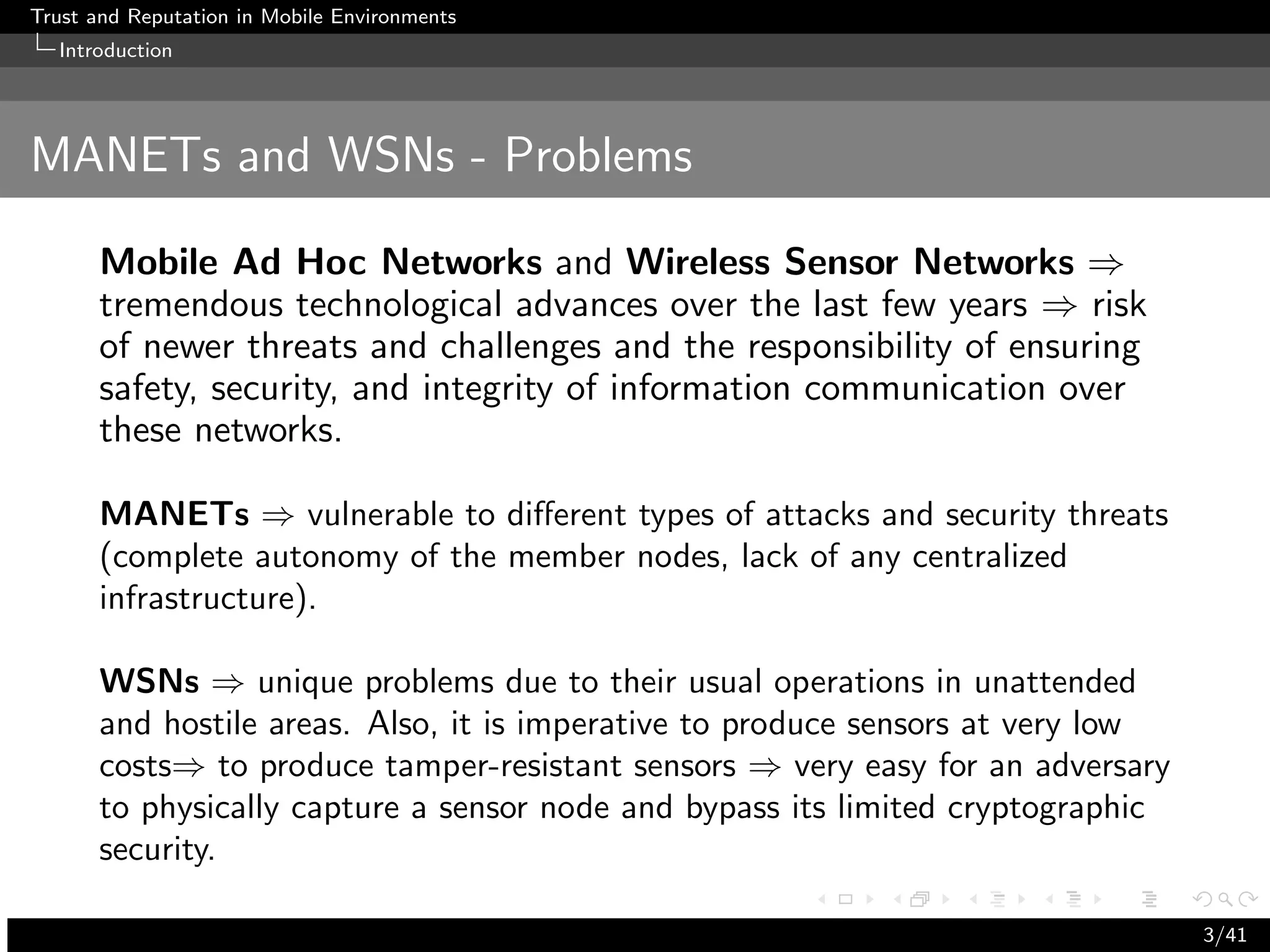 Trust and Reputation in Mobile Environments
  Introduction




MANETs and WSNs - Problems

      Mobile Ad Hoc Networks and Wireless Sensor Networks ⇒
      tremendous technological advances over the last few years ⇒ risk
      of newer threats and challenges and the responsibility of ensuring
      safety, security, and integrity of information communication over
      these networks.

      MANETs ⇒ vulnerable to diﬀerent types of attacks and security threats
      (complete autonomy of the member nodes, lack of any centralized
      infrastructure).

      WSNs ⇒ unique problems due to their usual operations in unattended
      and hostile areas. Also, it is imperative to produce sensors at very low
      costs⇒ to produce tamper-resistant sensors ⇒ very easy for an adversary
      to physically capture a sensor node and bypass its limited cryptographic
      security.

                                                                                 3/41
 