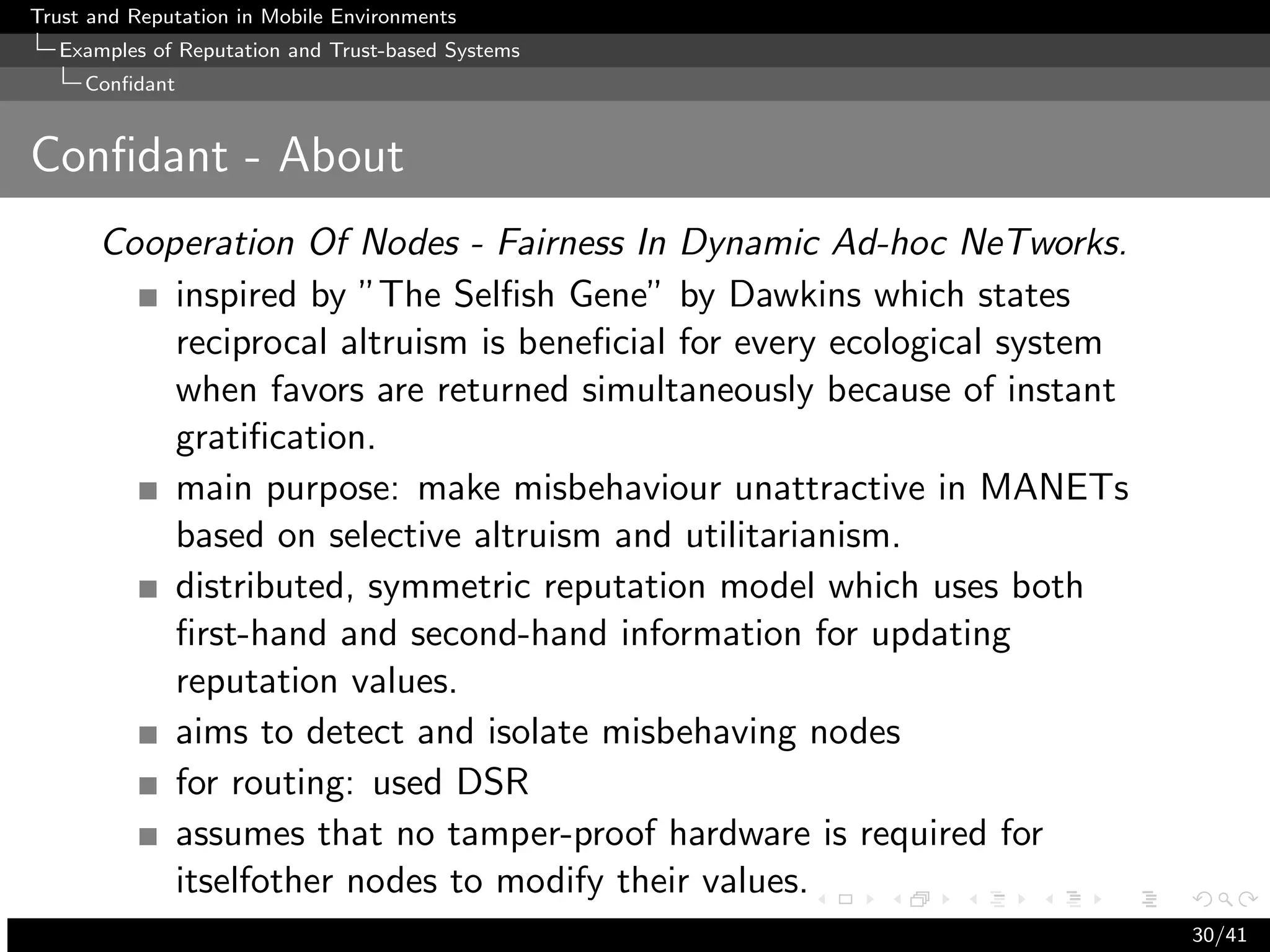 Trust and Reputation in Mobile Environments
  Examples of Reputation and Trust-based Systems
     Conﬁdant


Conﬁdant - About
      Cooperation Of Nodes - Fairness In Dynamic Ad-hoc NeTworks.
          inspired by ”The Selﬁsh Gene” by Dawkins which states
          reciprocal altruism is beneﬁcial for every ecological system
          when favors are returned simultaneously because of instant
          gratiﬁcation.
          main purpose: make misbehaviour unattractive in MANETs
          based on selective altruism and utilitarianism.
          distributed, symmetric reputation model which uses both
          ﬁrst-hand and second-hand information for updating
          reputation values.
          aims to detect and isolate misbehaving nodes
          for routing: used DSR
          assumes that no tamper-proof hardware is required for
          itselfother nodes to modify their values.
                                                                         30/41
 