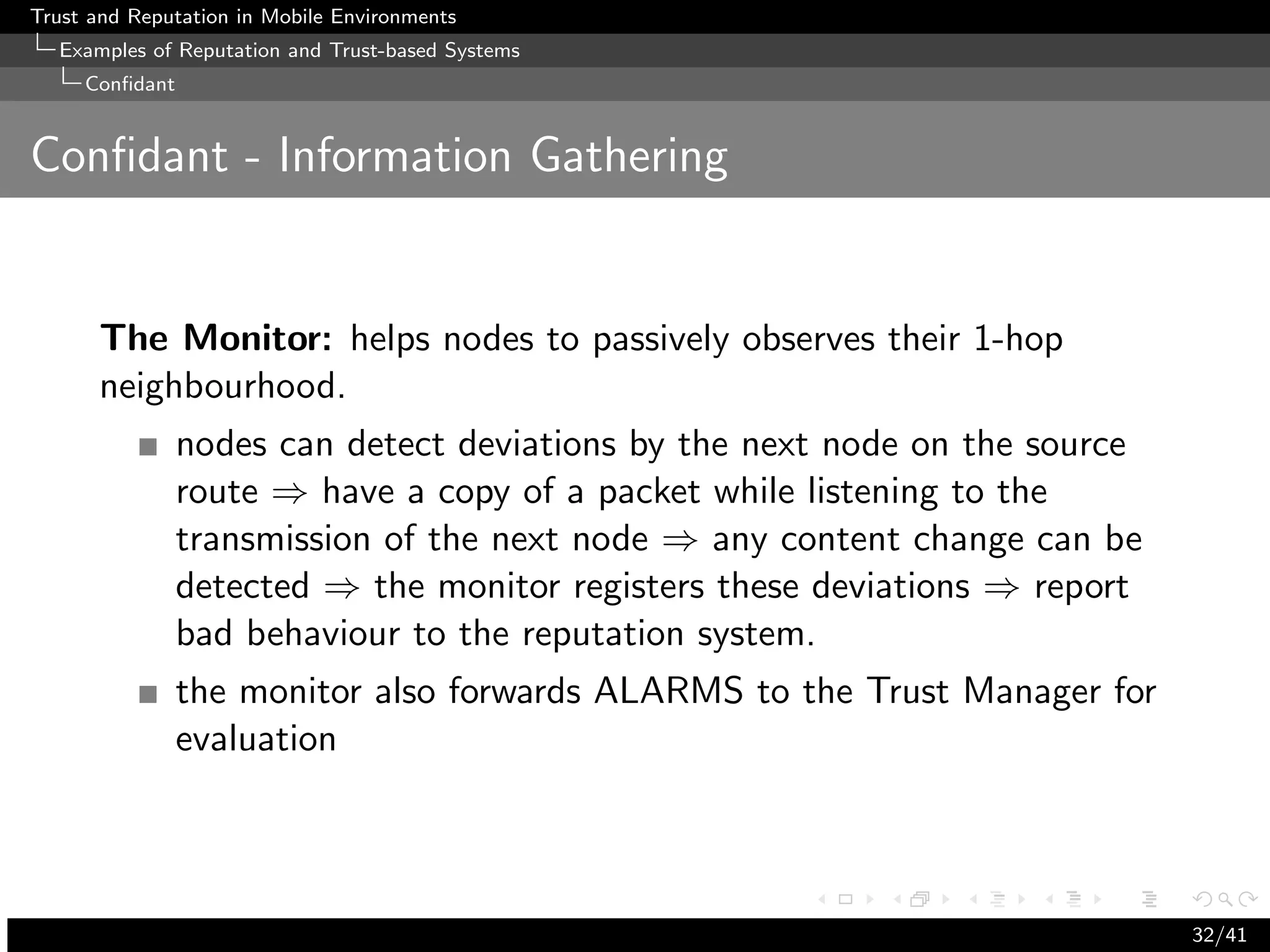 Trust and Reputation in Mobile Environments
  Examples of Reputation and Trust-based Systems
     Conﬁdant


Conﬁdant - Information Gathering


      The Monitor: helps nodes to passively observes their 1-hop
      neighbourhood.
                nodes can detect deviations by the next node on the source
                route ⇒ have a copy of a packet while listening to the
                transmission of the next node ⇒ any content change can be
                detected ⇒ the monitor registers these deviations ⇒ report
                bad behaviour to the reputation system.
                the monitor also forwards ALARMS to the Trust Manager for
                evaluation




                                                                             32/41
 