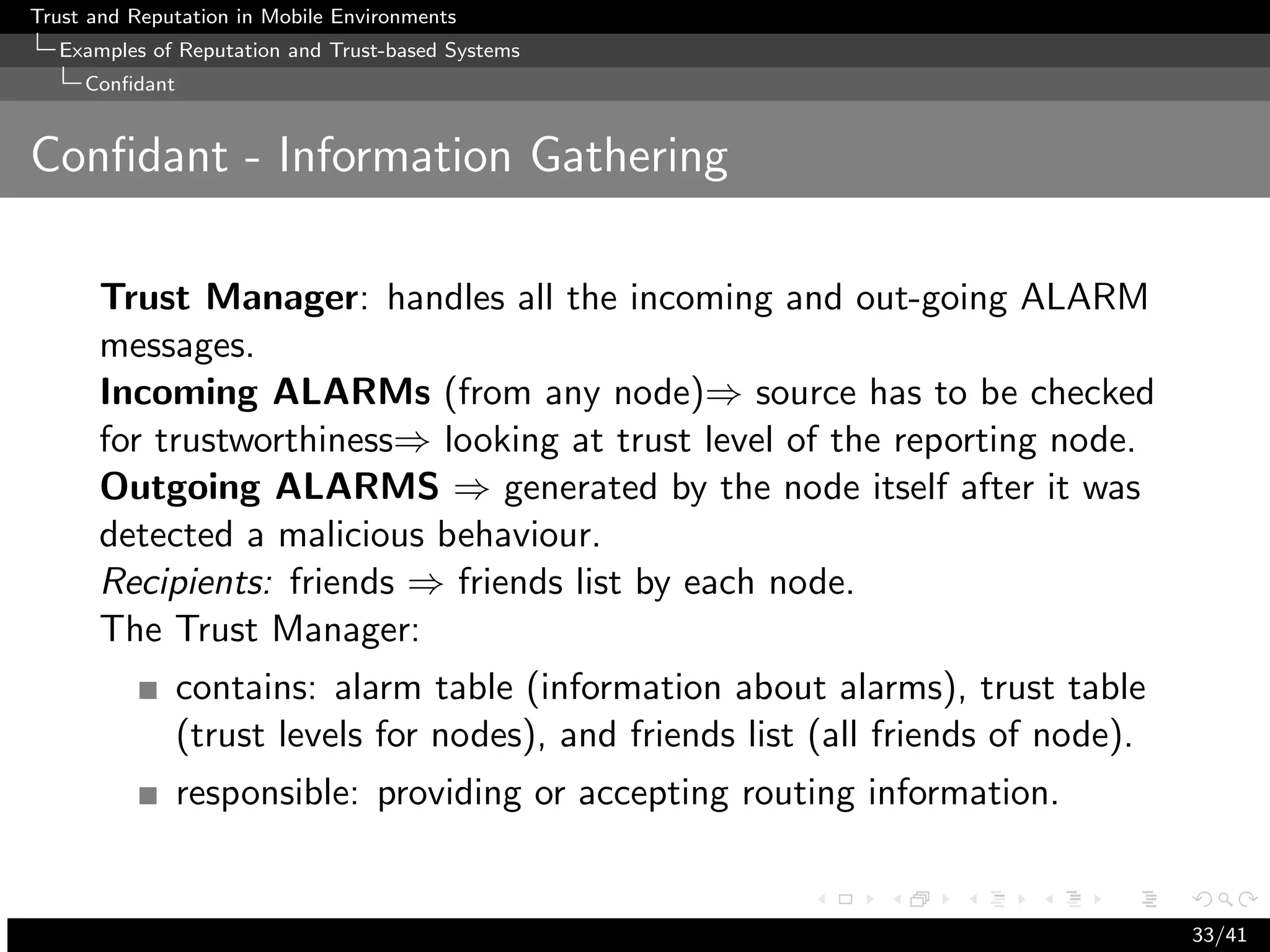 Trust and Reputation in Mobile Environments
  Examples of Reputation and Trust-based Systems
     Conﬁdant


Conﬁdant - Information Gathering

      Trust Manager: handles all the incoming and out-going ALARM
      messages.
      Incoming ALARMs (from any node)⇒ source has to be checked
      for trustworthiness⇒ looking at trust level of the reporting node.
      Outgoing ALARMS ⇒ generated by the node itself after it was
      detected a malicious behaviour.
      Recipients: friends ⇒ friends list by each node.
      The Trust Manager:
                contains: alarm table (information about alarms), trust table
                (trust levels for nodes), and friends list (all friends of node).
                responsible: providing or accepting routing information.


                                                                                    33/41
 
