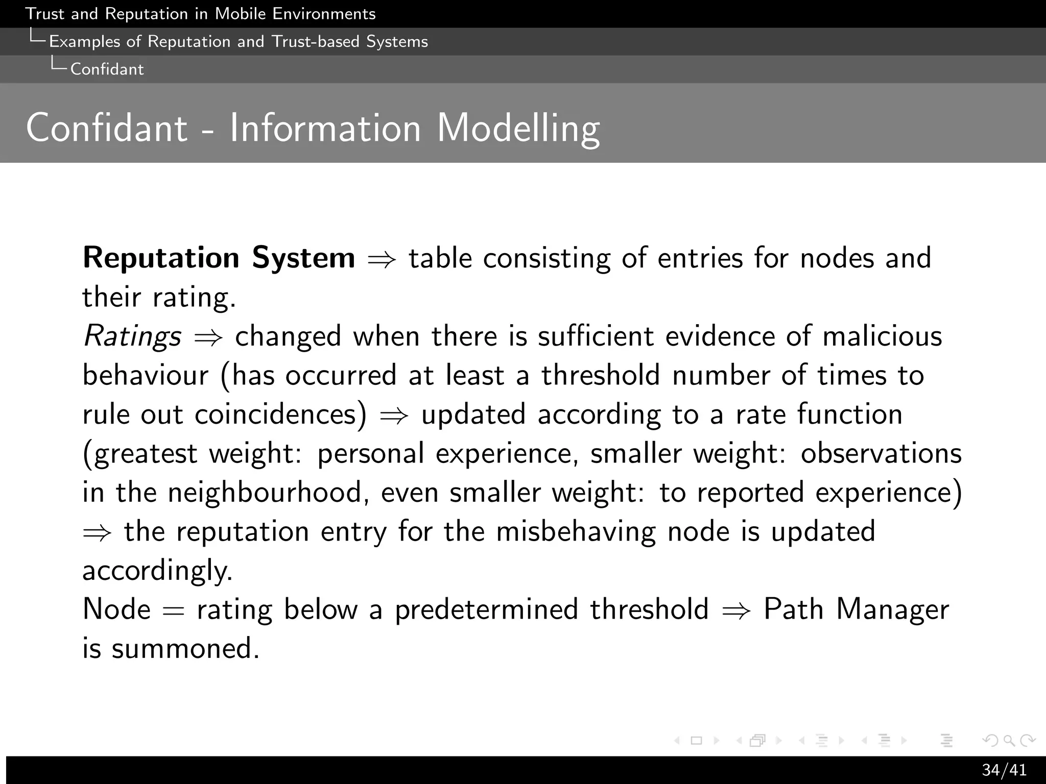 Trust and Reputation in Mobile Environments
  Examples of Reputation and Trust-based Systems
     Conﬁdant


Conﬁdant - Information Modelling


      Reputation System ⇒ table consisting of entries for nodes and
      their rating.
      Ratings ⇒ changed when there is suﬃcient evidence of malicious
      behaviour (has occurred at least a threshold number of times to
      rule out coincidences) ⇒ updated according to a rate function
      (greatest weight: personal experience, smaller weight: observations
      in the neighbourhood, even smaller weight: to reported experience)
      ⇒ the reputation entry for the misbehaving node is updated
      accordingly.
      Node = rating below a predetermined threshold ⇒ Path Manager
      is summoned.


                                                                            34/41
 