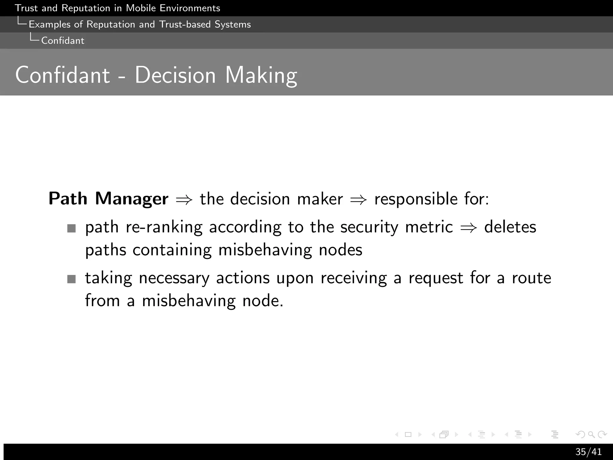 Trust and Reputation in Mobile Environments
  Examples of Reputation and Trust-based Systems
     Conﬁdant


Conﬁdant - Decision Making




      Path Manager ⇒ the decision maker ⇒ responsible for:
                path re-ranking according to the security metric ⇒ deletes
                paths containing misbehaving nodes
                taking necessary actions upon receiving a request for a route
                from a misbehaving node.




                                                                                35/41
 