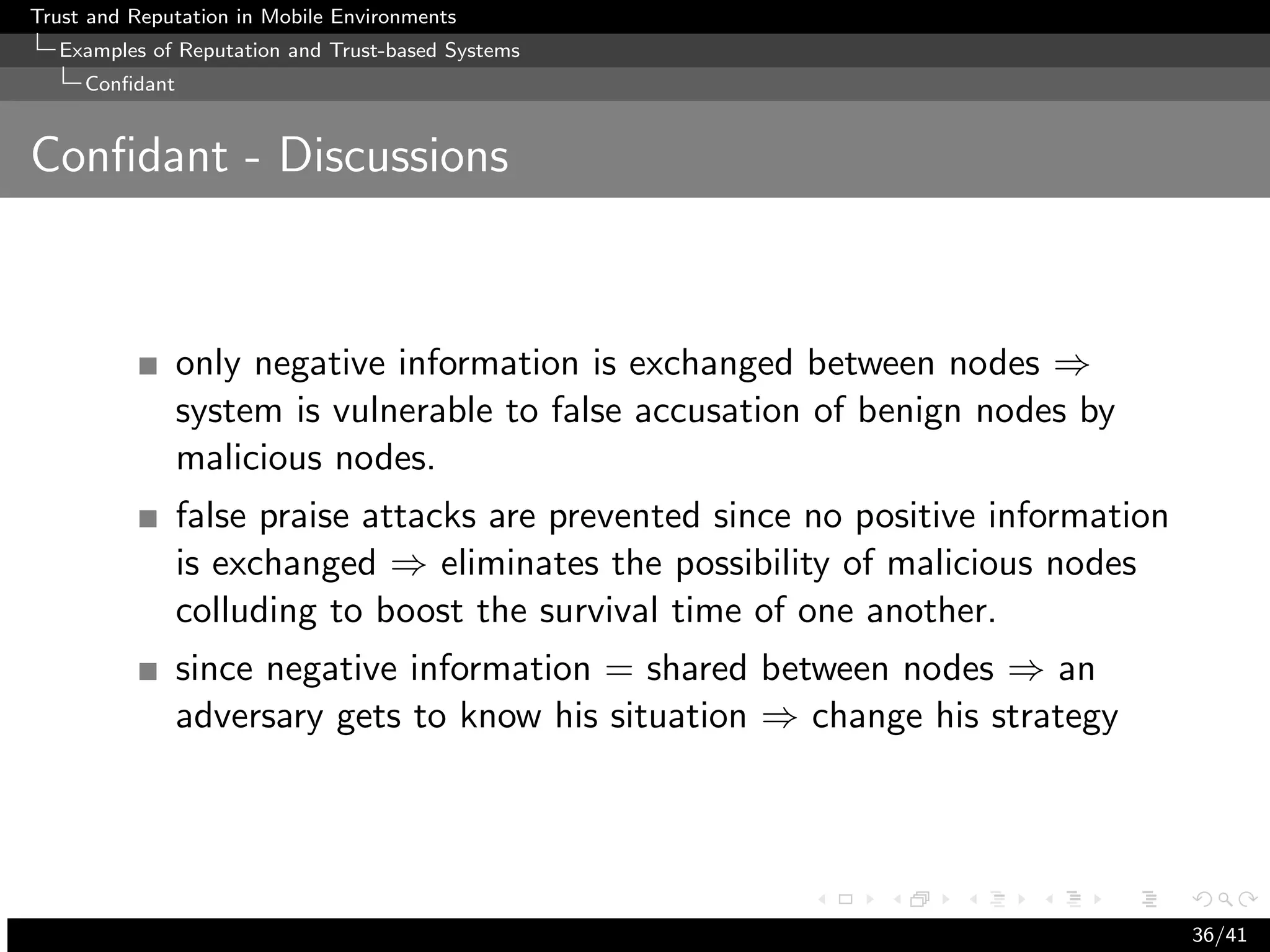Trust and Reputation in Mobile Environments
  Examples of Reputation and Trust-based Systems
     Conﬁdant


Conﬁdant - Discussions



                only negative information is exchanged between nodes ⇒
                system is vulnerable to false accusation of benign nodes by
                malicious nodes.
                false praise attacks are prevented since no positive information
                is exchanged ⇒ eliminates the possibility of malicious nodes
                colluding to boost the survival time of one another.
                since negative information = shared between nodes ⇒ an
                adversary gets to know his situation ⇒ change his strategy




                                                                                   36/41
 