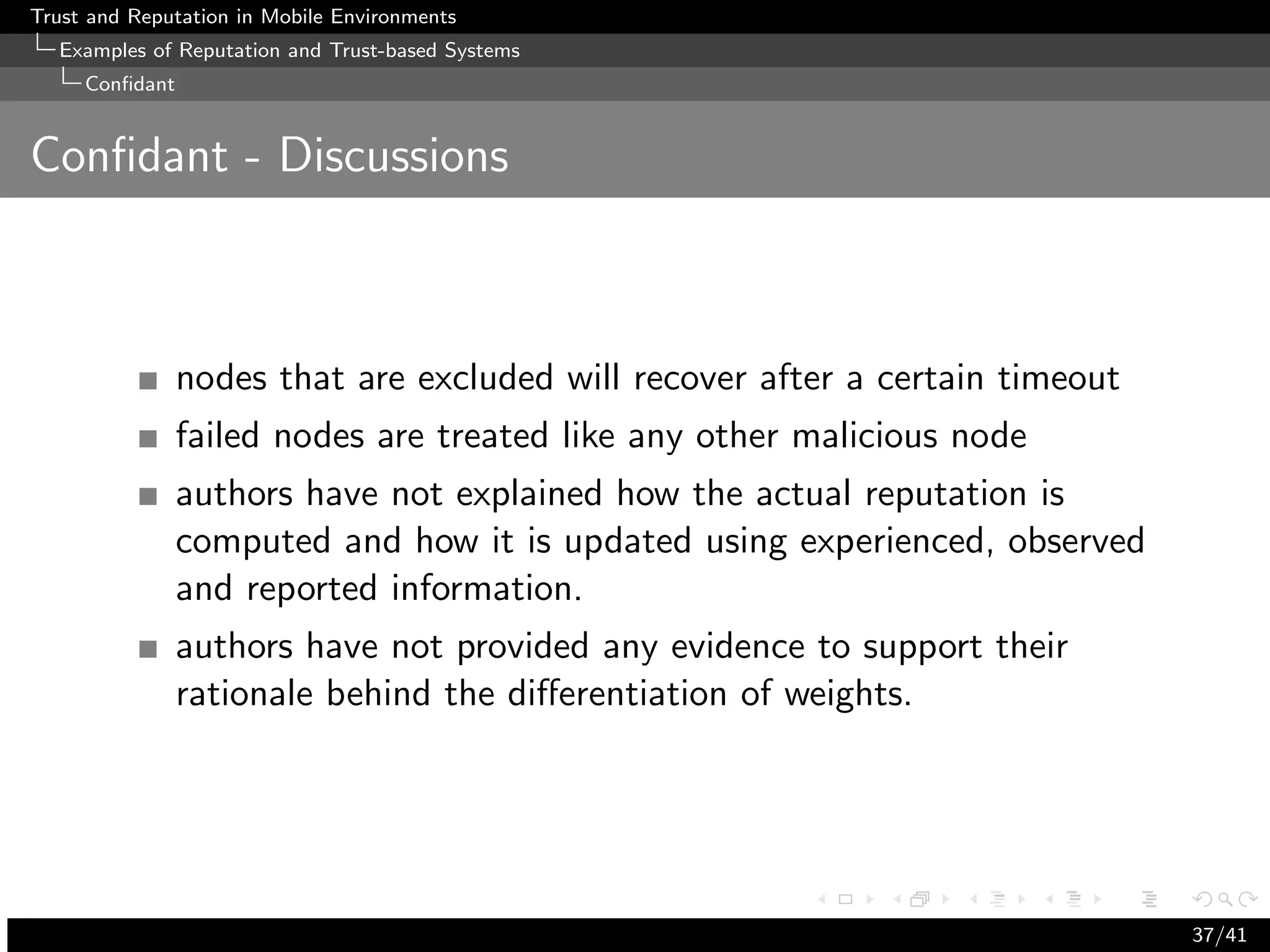Trust and Reputation in Mobile Environments
  Examples of Reputation and Trust-based Systems
     Conﬁdant


Conﬁdant - Discussions



                nodes that are excluded will recover after a certain timeout
                failed nodes are treated like any other malicious node
                authors have not explained how the actual reputation is
                computed and how it is updated using experienced, observed
                and reported information.
                authors have not provided any evidence to support their
                rationale behind the diﬀerentiation of weights.




                                                                               37/41
 