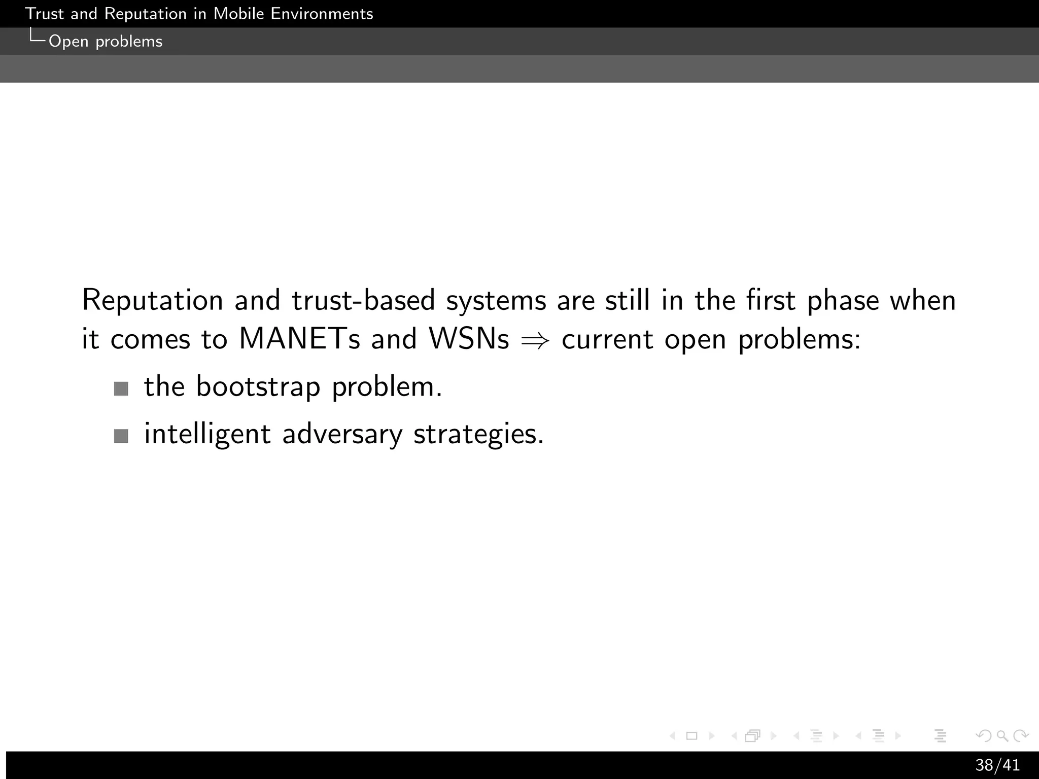 Trust and Reputation in Mobile Environments
  Open problems




      Reputation and trust-based systems are still in the ﬁrst phase when
      it comes to MANETs and WSNs ⇒ current open problems:
              the bootstrap problem.
              intelligent adversary strategies.




                                                                            38/41
 