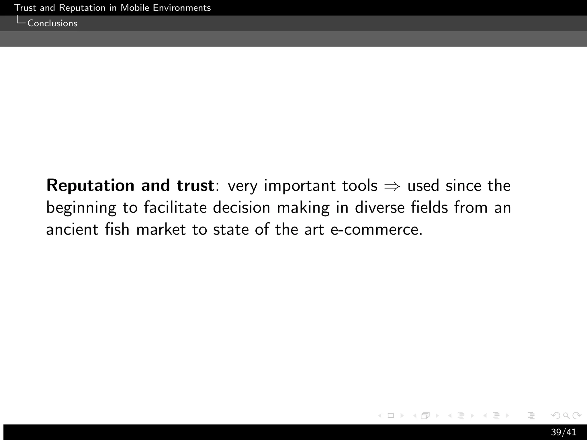 Trust and Reputation in Mobile Environments
  Conclusions




      Reputation and trust: very important tools ⇒ used since the
      beginning to facilitate decision making in diverse ﬁelds from an
      ancient ﬁsh market to state of the art e-commerce.




                                                                         39/41
 
