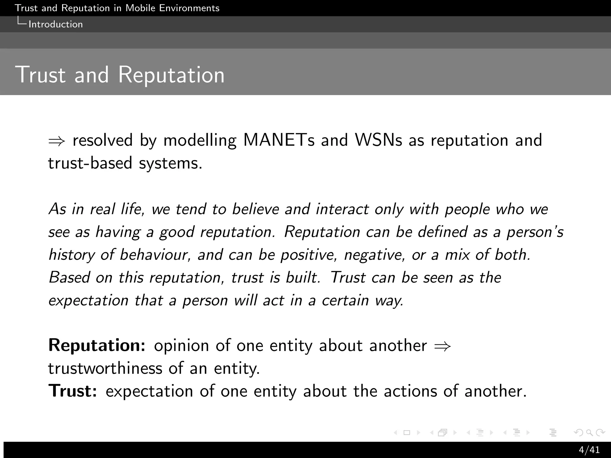 Trust and Reputation in Mobile Environments
  Introduction




Trust and Reputation

      ⇒ resolved by modelling MANETs and WSNs as reputation and
      trust-based systems.

      As in real life, we tend to believe and interact only with people who we
      see as having a good reputation. Reputation can be deﬁned as a person’s
      history of behaviour, and can be positive, negative, or a mix of both.
      Based on this reputation, trust is built. Trust can be seen as the
      expectation that a person will act in a certain way.

      Reputation: opinion of one entity about another ⇒
      trustworthiness of an entity.
      Trust: expectation of one entity about the actions of another.


                                                                                 4/41
 