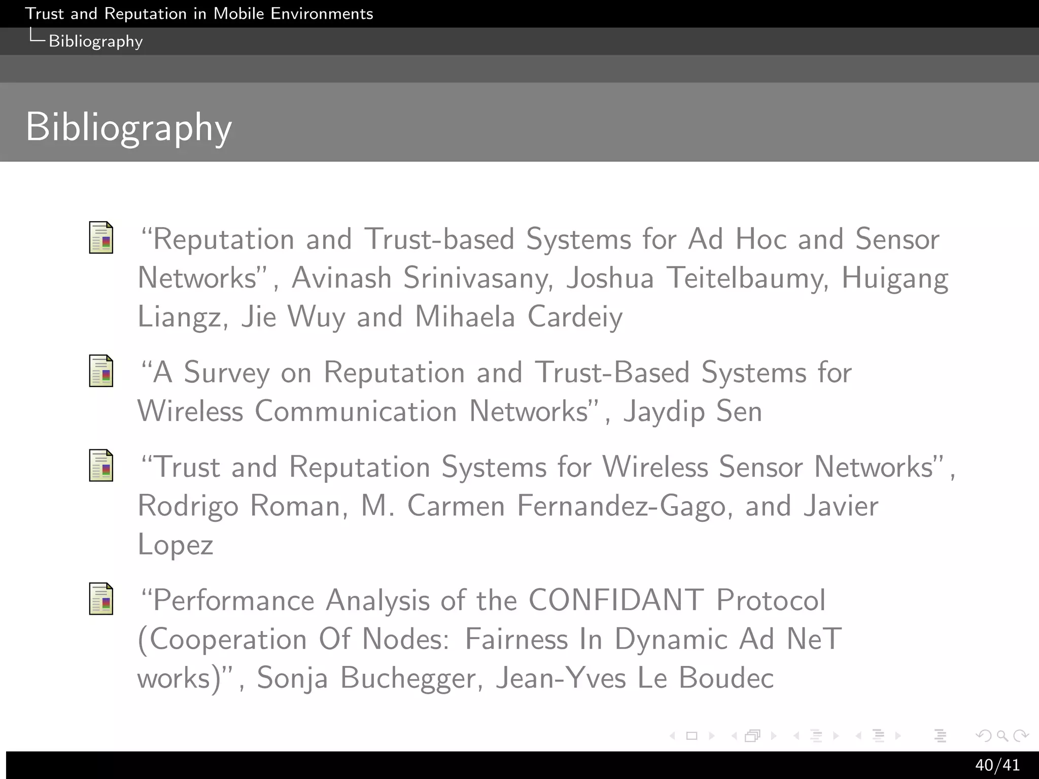 Trust and Reputation in Mobile Environments
  Bibliography




Bibliography

             “Reputation and Trust-based Systems for Ad Hoc and Sensor
             Networks”, Avinash Srinivasany, Joshua Teitelbaumy, Huigang
             Liangz, Jie Wuy and Mihaela Cardeiy
             “A Survey on Reputation and Trust-Based Systems for
             Wireless Communication Networks”, Jaydip Sen
             “Trust and Reputation Systems for Wireless Sensor Networks”,
             Rodrigo Roman, M. Carmen Fernandez-Gago, and Javier
             Lopez
             “Performance Analysis of the CONFIDANT Protocol
             (Cooperation Of Nodes: Fairness In Dynamic Ad NeT
             works)”, Sonja Buchegger, Jean-Yves Le Boudec

                                                                            40/41
 