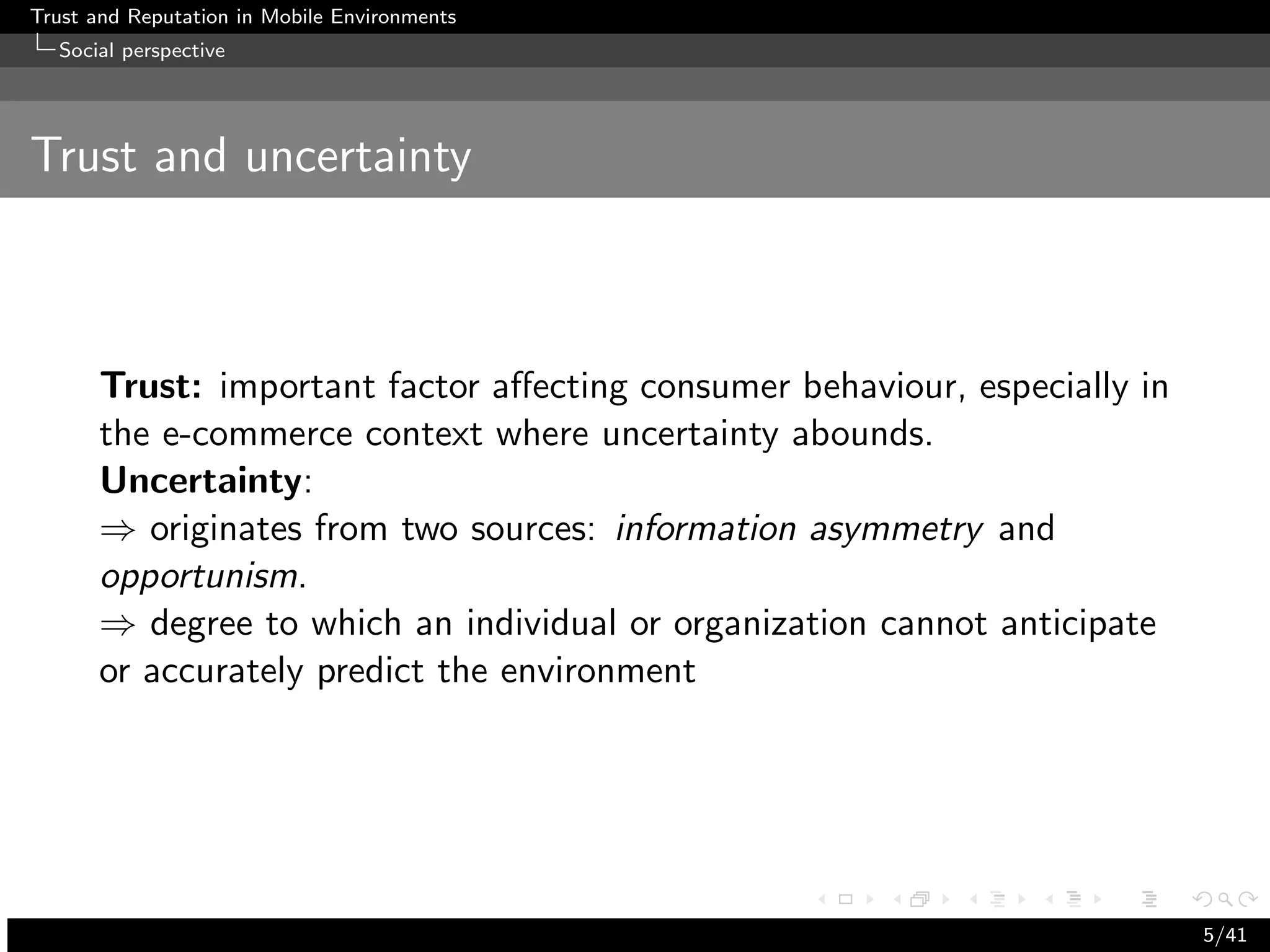 Trust and Reputation in Mobile Environments
  Social perspective




Trust and uncertainty



      Trust: important factor aﬀecting consumer behaviour, especially in
      the e-commerce context where uncertainty abounds.
      Uncertainty:
      ⇒ originates from two sources: information asymmetry and
      opportunism.
      ⇒ degree to which an individual or organization cannot anticipate
      or accurately predict the environment




                                                                           5/41
 