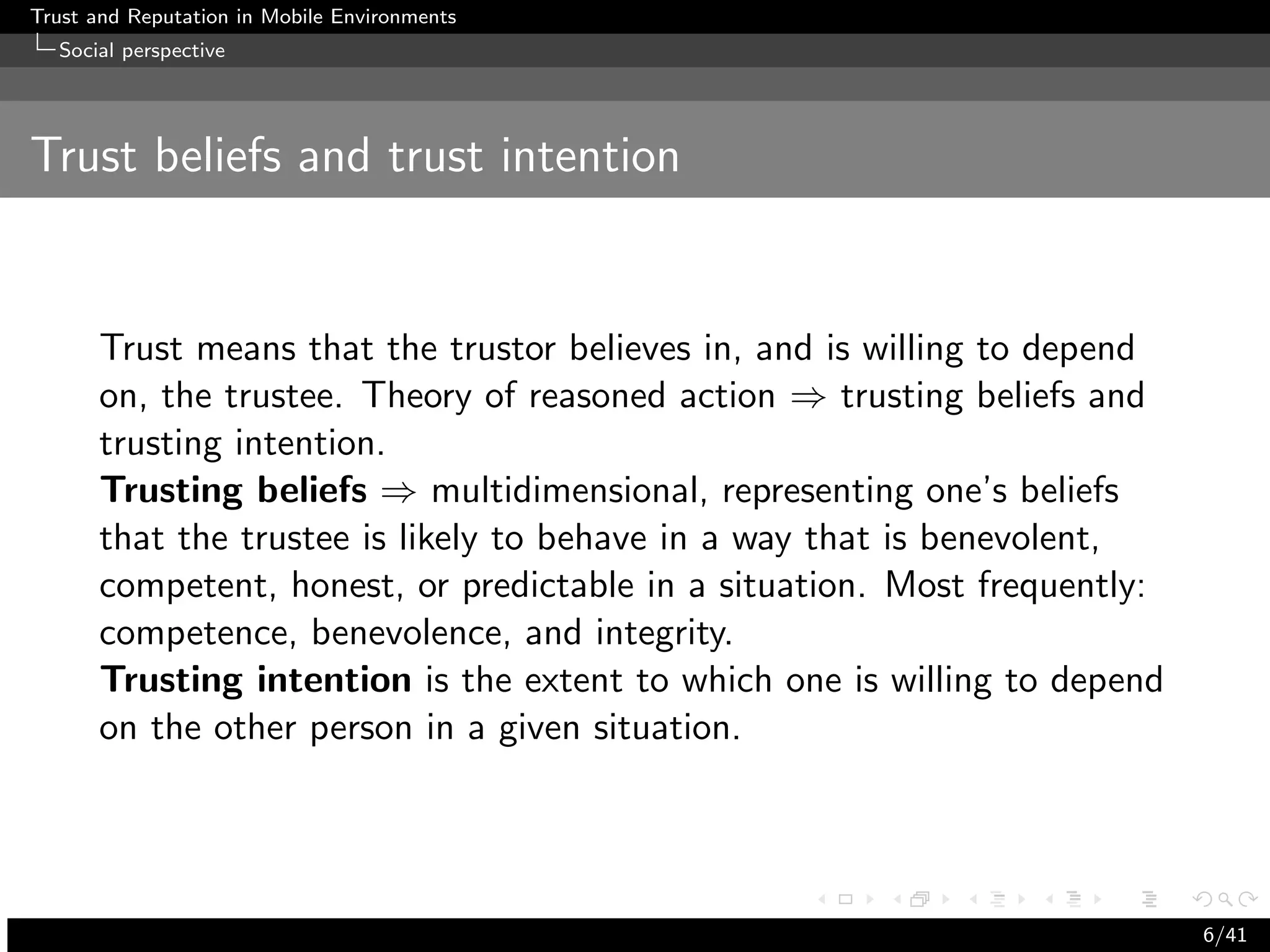 Trust and Reputation in Mobile Environments
  Social perspective




Trust beliefs and trust intention


      Trust means that the trustor believes in, and is willing to depend
      on, the trustee. Theory of reasoned action ⇒ trusting beliefs and
      trusting intention.
      Trusting beliefs ⇒ multidimensional, representing one’s beliefs
      that the trustee is likely to behave in a way that is benevolent,
      competent, honest, or predictable in a situation. Most frequently:
      competence, benevolence, and integrity.
      Trusting intention is the extent to which one is willing to depend
      on the other person in a given situation.




                                                                           6/41
 
