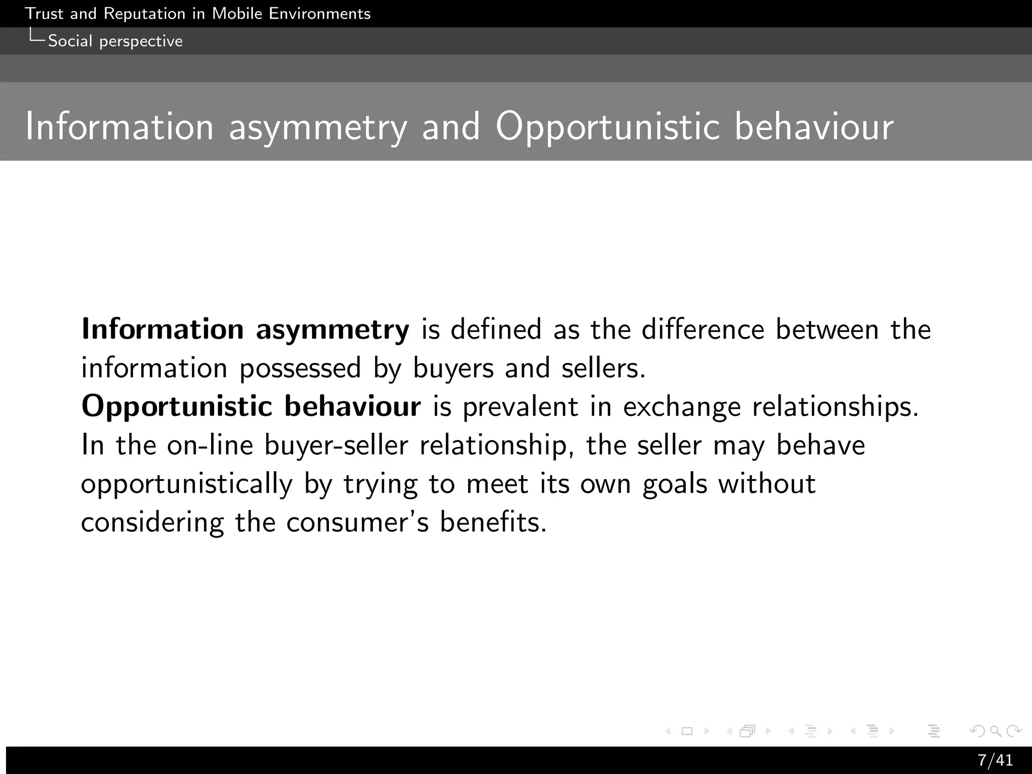 Trust and Reputation in Mobile Environments
  Social perspective




Information asymmetry and Opportunistic behaviour



      Information asymmetry is deﬁned as the diﬀerence between the
      information possessed by buyers and sellers.
      Opportunistic behaviour is prevalent in exchange relationships.
      In the on-line buyer-seller relationship, the seller may behave
      opportunistically by trying to meet its own goals without
      considering the consumer’s beneﬁts.




                                                                        7/41
 