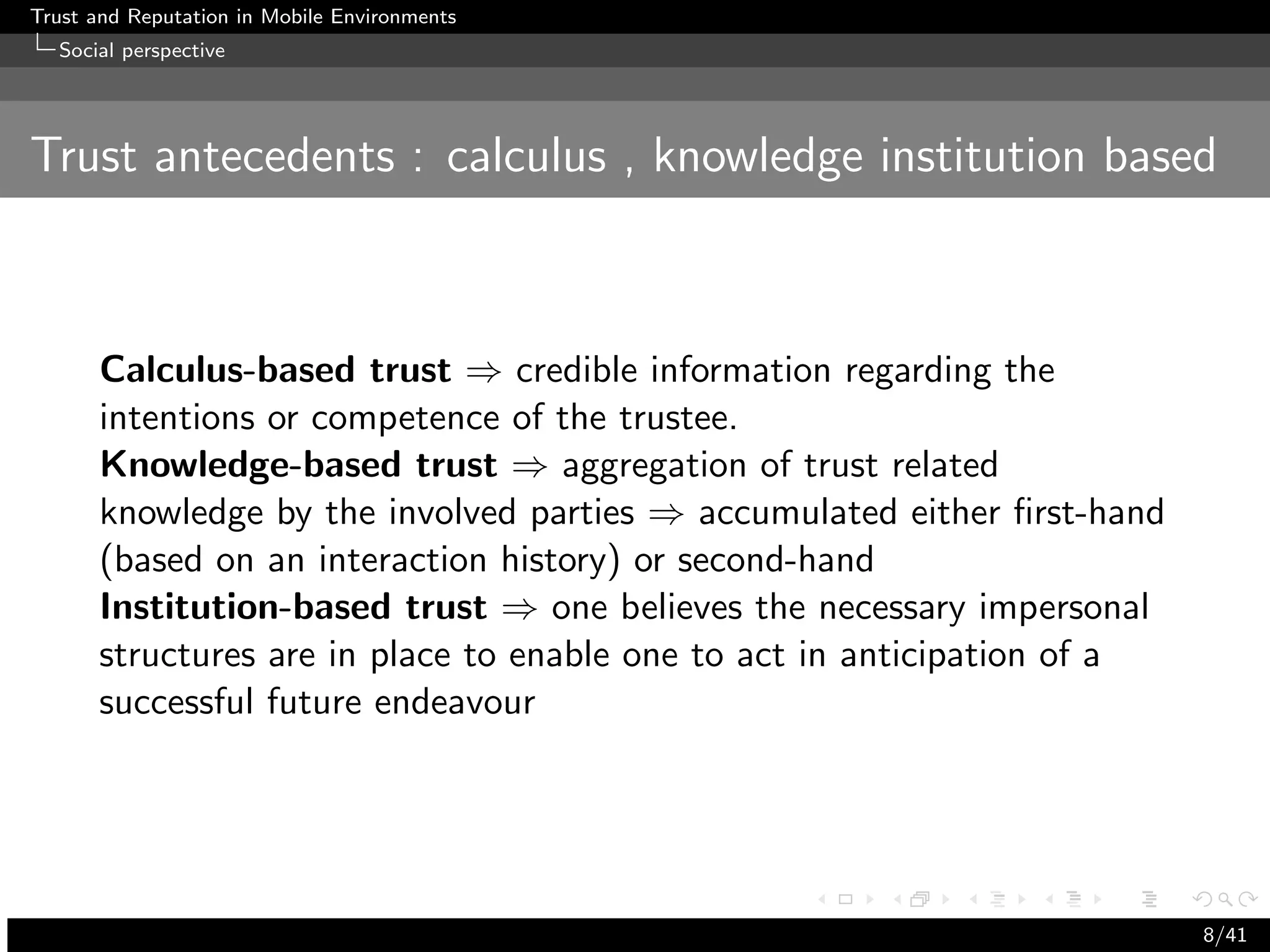 Trust and Reputation in Mobile Environments
  Social perspective




Trust antecedents : calculus , knowledge institution based



      Calculus-based trust ⇒ credible information regarding the
      intentions or competence of the trustee.
      Knowledge-based trust ⇒ aggregation of trust related
      knowledge by the involved parties ⇒ accumulated either ﬁrst-hand
      (based on an interaction history) or second-hand
      Institution-based trust ⇒ one believes the necessary impersonal
      structures are in place to enable one to act in anticipation of a
      successful future endeavour




                                                                          8/41
 