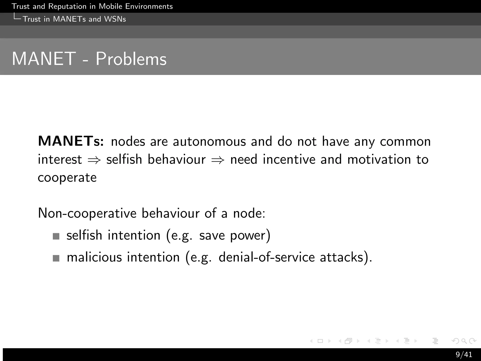 Trust and Reputation in Mobile Environments
  Trust in MANETs and WSNs




MANET - Problems



      MANETs: nodes are autonomous and do not have any common
      interest ⇒ selﬁsh behaviour ⇒ need incentive and motivation to
      cooperate

      Non-cooperative behaviour of a node:
              selﬁsh intention (e.g. save power)
              malicious intention (e.g. denial-of-service attacks).




                                                                       9/41
 