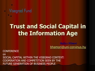 Trust and Social Capital in
       the Information Age
                                      Balázs Hámori
                                 bhamori@uni-corvinus.hu
CONFERENCE
on
SOCIAL CAPITAL WITHIN THE VISEGRAD CONTEXT:
COOPERATION AND COMPETITION SEEN BY THE
FUTURE GENERATION OF BUSINESS PEOPLE
 