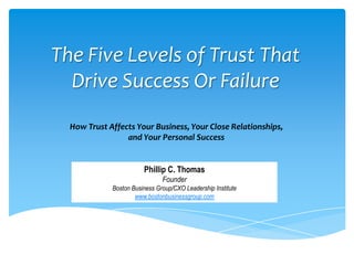 The Five Levels of Trust That
  Drive Success Or Failure
  How Trust Affects Your Business, Your Close Relationships,
                 and Your Personal Success


                        Phillip C. Thomas
                               Founder
             Boston Business Group/CXO Leadership Institute
                     www.bostonbusinessgroup.com
 