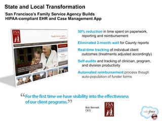State and Local Transformation San Francisco’s Family Service Agency Builds HIPAA-compliant EHR and Case Management App 50% reduction  in time spent on paperwork, reporting and reimbursement Eliminated 2-month wait  for County reports Real-time tracking   of individual client outcomes (treatments adjusted accordingly) Self-audits  and tracking of clinician, program, and division productivity Automated reimbursement   process though auto-population of funder forms Bob Bennett CEO 