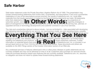 Safe Harbor Safe harbor statement under the Private Securities Litigation Reform Act of 1995: This presentation may contain forward-looking statements that involve risks, uncertainties, and assumptions. If any such uncertainties materialize or if any of the assumptions proves incorrect, the results of salesforce.com, inc. could differ materially from the results expressed or implied by the forward-looking statements we make. All statements other than statements of historical fact could be deemed forward-looking, including any projections of subscriber growth, earnings, revenues, or other financial items and any statements regarding strategies or plans of management for future operations, statements of belief, any statements concerning new, planned, or upgraded services or technology developments and customer contracts or use of our services. The risks and uncertainties referred to above include – but are not limited to – risks associated with developing and delivering new functionality for our service, our new business model, our past operating losses, possible fluctuations in our operating results and rate of growth, interruptions or delays in our Web hosting, breach of our security measures, risks associated with possible mergers and acquisitions, the immature market in which we operate, our relatively limited operating history, our ability to expand, retain, and motivate our employees and manage our growth, new releases of our service and successful customer deployment, our limited history reselling non-salesforce.com products, and utilization and selling to larger enterprise customers. Further information on potential factors that could affect the financial results of salesforce.com, inc. is included in our annual report and on our Form 10-Q for the most recent fiscal quarter: these documents and others are available on the SEC Filings section of the Investor Information section of our Web site.  Any unreleased services or features referenced in this or other press releases or public statements are not currently available and may not be delivered on time or at all. Customers who purchase our services should make the purchase decisions based upon features that are currently available. Salesforce.com, inc. assumes no obligation and does not intend to update these forward-looking statements. In Other Words: Everything That You See Here is Real 