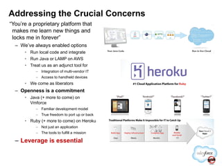 “ You’re a proprietary platform that makes me learn new things and locks me in forever” We’ve always enabled options Run local code and integrate Run Java or LAMP on AWS Treat us as an adjunct tool for Integration of multi-vendor IT Access to handheld devices We come as liberators Openness is a commitment Java (+ more to come) on Vmforce Familiar development model True freedom to port up or back Ruby (+ more to come) on Heroku Not just an application The tools to fulfill a mission Leverage is essential Addressing the Crucial Concerns 