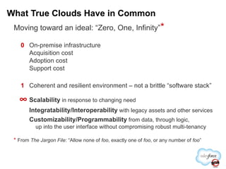 Moving toward an ideal: “Zero, One, Infinity” * 0 On-premise infrastructure Acquisition cost Adoption cost Support cost 1 Coherent and resilient environment – not a brittle “software stack”  Scalability  in response to changing need Integratability/Interoperability  with legacy assets and other services Customizability/Programmability  from data, through logic,   up into the user interface without compromising robust multi-tenancy *   From  The Jargon File : “Allow none of  foo , exactly one of  foo , or any number of  foo ” What True Clouds Have in Common 