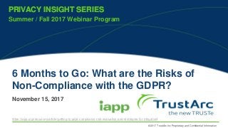 © 2017 TrustArc Inc Proprietary and Confidential Information
PRIVACY INSIGHT SERIES
Summer / Fall 2017 Webinar Program
PRIVACY INSIGHT SERIES
6 Months to Go: What are the Risks of
Non-Compliance with the GDPR?
November 15, 2017
https://iapp.org/resources/article/getting-to-gdpr-compliance-risk-evaluation-and-strategies-for-mitigation/
 
