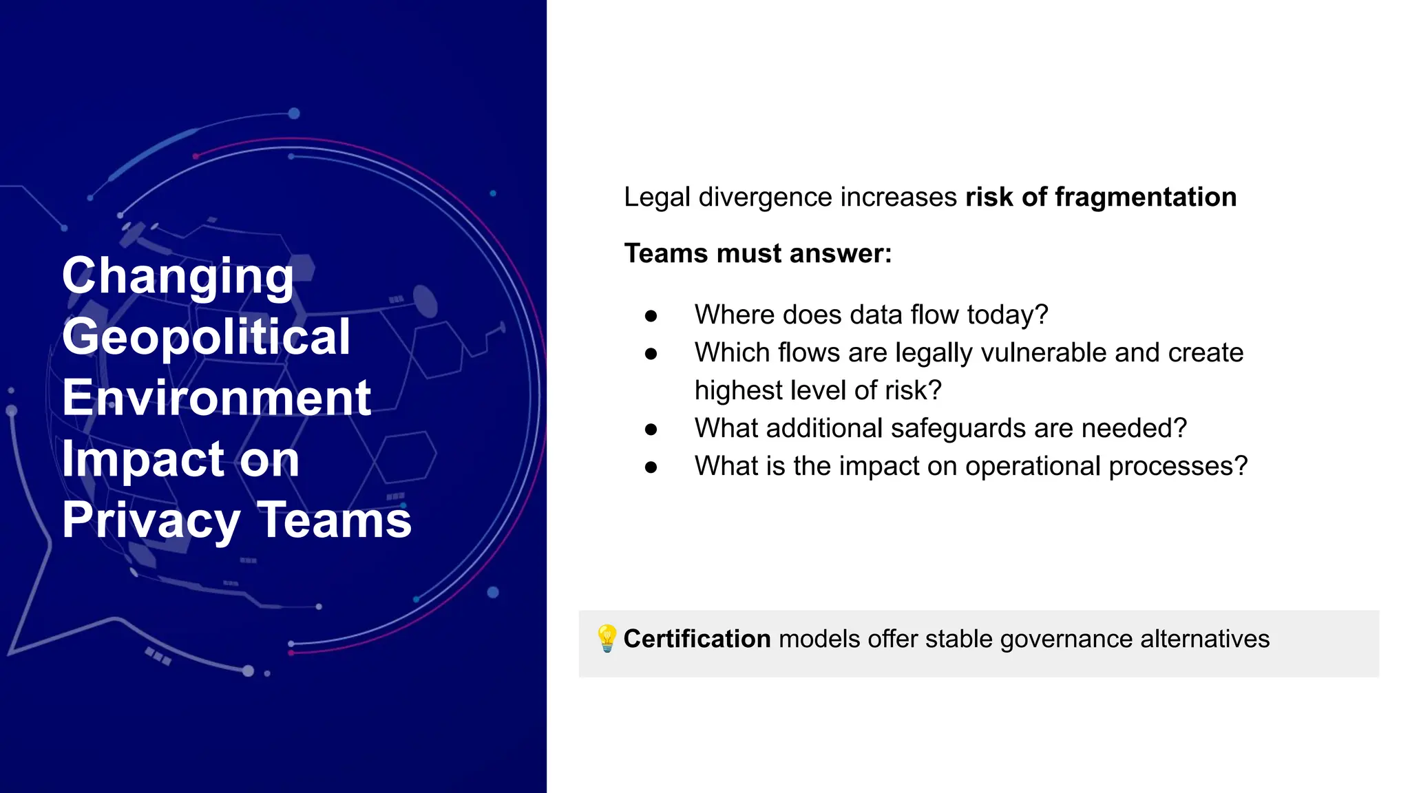 Changing
Geopolitical
Environment
Impact on
Privacy Teams
Legal divergence increases risk of fragmentation
Teams must answer:
● Where does data flow today?
● Which flows are legally vulnerable and create
highest level of risk?
● What additional safeguards are needed?
● What is the impact on operational processes?
💡Certification models offer stable governance alternatives
 
