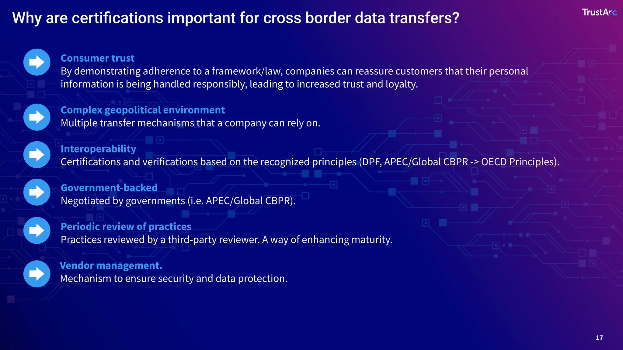 17
Consumer trust
By demonstrating adherence to a framework/law, companies can reassure customers that their personal
information is being handled responsibly, leading to increased trust and loyalty.
Complex geopolitical environment
Multiple transfer mechanisms that a company can rely on.
Interoperability
Certifications and verifications based on the recognized principles (DPF, APEC/Global CBPR -> OECD Principles).
Government-backed
Negotiated by governments (i.e. APEC/Global CBPR).
Periodic review of practices
Practices reviewed by a third-party reviewer. A way of enhancing maturity.
Vendor management.
Mechanism to ensure security and data protection.
Why are certiﬁcations important for cross border data transfers?
 