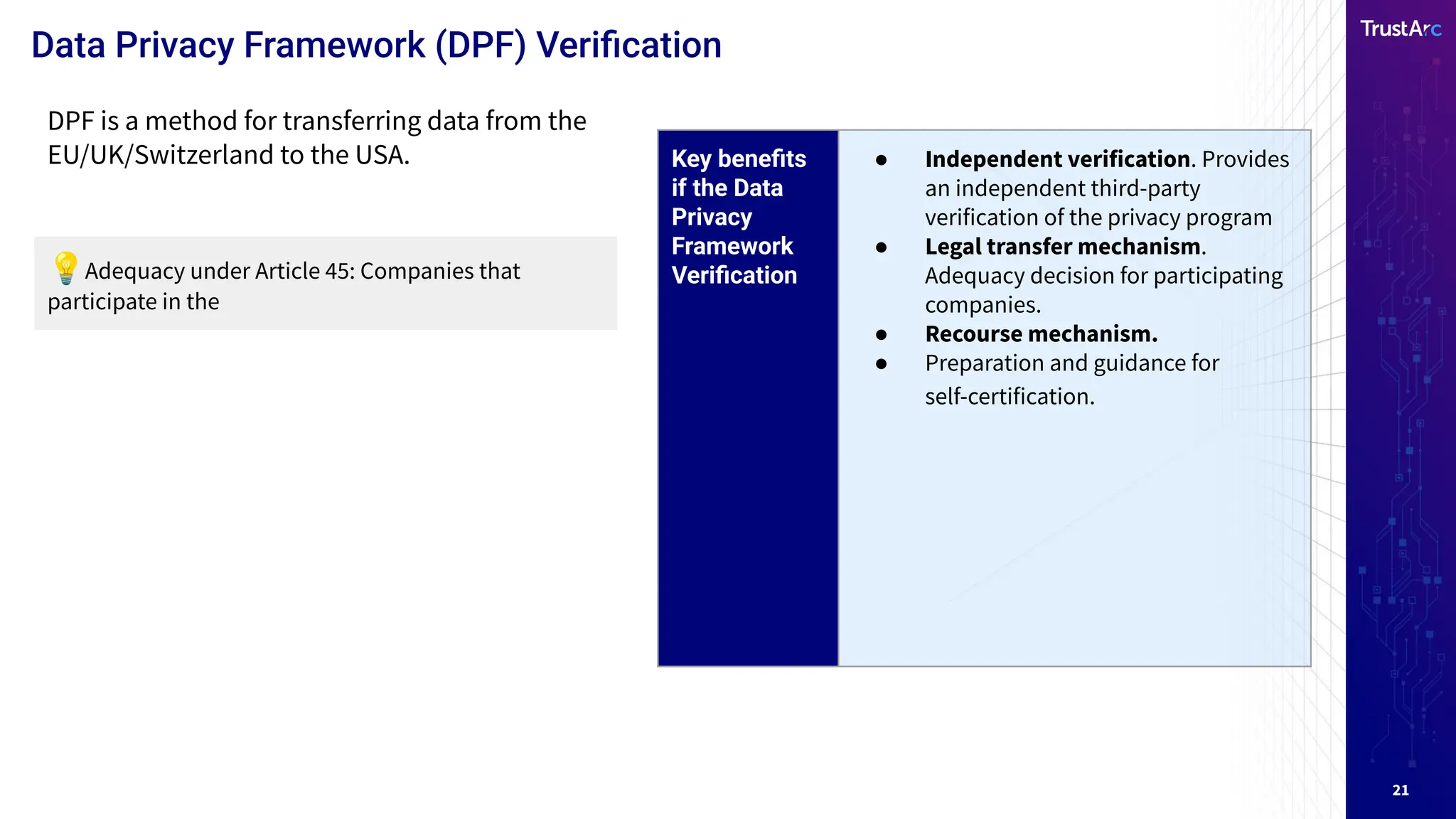 21
Data Privacy Framework (DPF) Veriﬁcation
Key beneﬁts
if the Data
Privacy
Framework
Veriﬁcation
● Independent verification. Provides
an independent third-party
verification of the privacy program
● Legal transfer mechanism.
Adequacy decision for participating
companies.
● Recourse mechanism.
● Preparation and guidance for
self-certification.
DPF is a method for transferring data from the
EU/UK/Switzerland to the USA.
💡Adequacy under Article 45: Companies that
participate in the
 