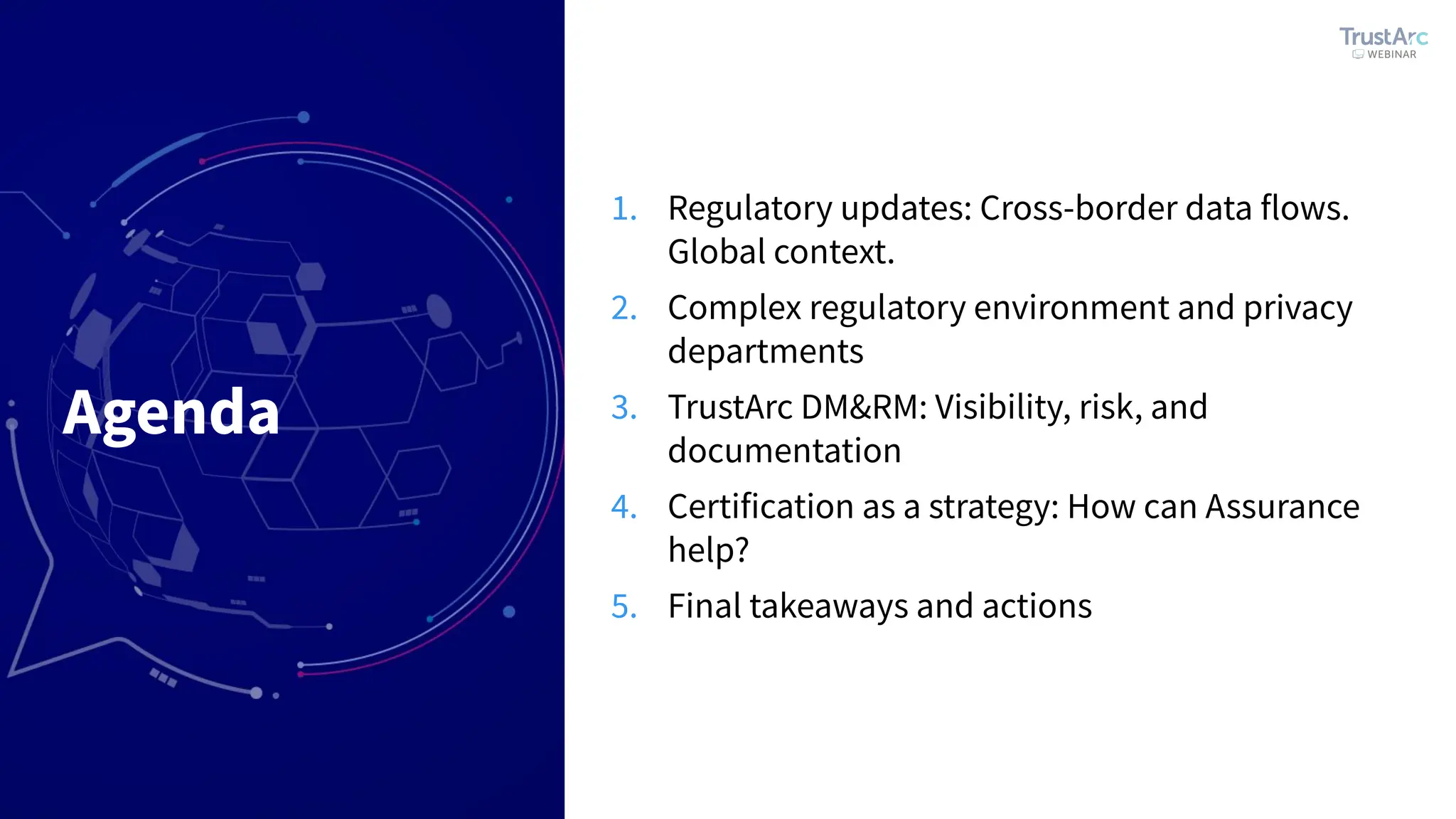 Agenda
1. Regulatory updates: Cross-border data flows.
Global context.
2. Complex regulatory environment and privacy
departments
3. TrustArc DM&RM: Visibility, risk, and
documentation
4. Certification as a strategy: How can Assurance
help?
5. Final takeaways and actions
 